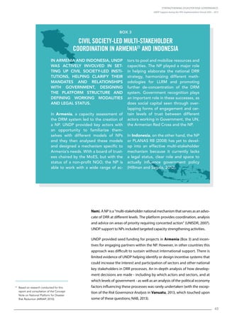 Strengthening Disaster Risk Governance:
UNDP Support during the HFA Implementation Period 2005 – 2015
43
21
Based on research conducted for this
report and consultation of the Concept
Note on National Platform for Disaster
Risk Reduction (ARNAP, 2010).
Nam). A NP is a “multi-stakeholder national mechanism that serves as an advo-
cate of DRR at different levels. The platform provides coordination, analysis
and advice on areas of priority requiring concerted action” (UNISDR, 2007).
UNDP support to NPs included targeted capacity strengthening activities.
UNDP provided seed funding for projects in Armenia (Box 3) and incen-
tives for engaging partners within the NP. However, in other countries this
approach was difficult to sustain without international support. There is
limited evidence of UNDP helping identify or design incentive systems that
could increase the interest and participation of sectors and other national
key stakeholders in DRR processes. An in-depth analysis of how develop-
ment decisions are made - including by which actors and sectors, and at
which levels of government - as well as an analysis of the political economy
factors influencing these processes was rarely undertaken (with the excep-
tion of the Risk Governance Analysis in Vanuatu, 2013, which touched upon
some of these questions; NAB, 2013).
In Armenia and Indonesia, UNDP
was actively involved in set-
ting up civil society-led insti-
tutions, helping clarify their
mandates and relationships
with government, designing
the platform structure and
defining working modalities
and legal status.
In Armenia, a capacity assessment of
the DRM system led to the creation of
a NP. UNDP provided key actors with
an opportunity to familiarize them-
selves with different models of NPs
and they then analysed these models
and designed a mechanism specific to
Armenia’s needs. With a board of trust-
ees chaired by the MoES, but with the
status of a non-profit NGO, the NP is
able to work with a wide range of ac-
tors to pool and mobilize resources and
capacities. The NP played a major role
in helping elaborate the national DRR
strategy, harmonizing different meth-
odologies for LLRM and promoting
further de-concentration of the DRM
system. Government recognition plays
an important role in these successes, as
does social capital seen through over-
lapping forms of engagement and cer-
tain levels of trust between different
actors working in Government, the UN,
the Armenian Red Cross and the NP.
In Indonesia, on the other hand, the NP
or PLANAS RB (2008) has yet to devel-
op into an effective multi-stakeholder
mechanism because it currently lacks
a legal status, clear role and space to
actually influence government policy
(Hillman and Sagala, 2012).
Box 3
Civil society-led multi-stakeholder
coordination in Armenia21
and Indonesia
 