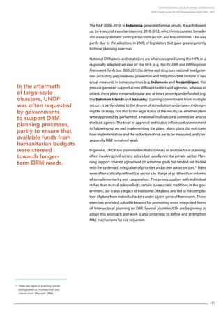 Strengthening Disaster Risk Governance:
UNDP Support during the HFA Implementation Period 2005 – 2015
45
24
These two types of planning can be
distinguished as ‘multisectoral’ and
‘intersectoral’ (Maxwell, 1996).
The NAP (2006-2010) in Indonesia generated similar results. It was followed
up by a second exercise covering 2010-2012, which incorporated broader
and more systematic participation from sectors and line ministries. This was
partly due to the adoption, in 2009, of legislation that gave greater priority
to these planning exercises.
National DRR plans and strategies are often designed using the HFA or a
regionally adapted version of the HFA (e.g. Pacific DRR and DM Regional
Framework for Action 2005-2015) to define and structure national level prior-
ities (including preparedness, prevention and mitigation/DRR in more or less
equal measure). In some countries (e.g. Indonesia and Mozambique), this
process garnered support across different sectors and agencies, whereas in
others, these plans remained insular and at times severely underfunded (e.g.
the Solomon Islands and Vanuatu). Gaining commitment from multiple
sectors is partly related to the degree of consultation undertaken in design-
ing the strategy, but also to the legal status of the results, i.e. whether plans
were approved by parliament, a national multisectoral committee and/or
the lead agency. The level of approval and status influenced commitment
to following-up on and implementing the plans. Many plans did not cover
how implementation and the reduction of risk are to be measured, and con-
sequently ME remained weak.
In general, UNDP has promoted multidisciplinary or multisectoral planning,
often involving civil society actors but usually not the private sector. Plan-
ning support covered agreement on common goals but tended not to deal
with the systematic integration of priorities and action across sectors.24
Roles
were often statically defined (i.e. sector x in charge of y) rather than in terms
of complementarity and cooperation. This preoccupation with individual
rather than mutual roles reflects certain bureaucratic traditions in the gov-
ernment, but is also a legacy of traditional DM plans, and led to the compila-
tion of plans from individual actors under a joint general framework. These
exercises provided valuable lessons for promoting more integrated forms
of ‘intersectoral’ planning on DRR. Several countries/COs are beginning to
adopt this approach and work is also underway to define and strengthen
ME mechanisms for risk reduction.
In the aftermath
of large-scale
disasters, UNDP
was often requested
by governments
to support DRM
planning processes,
partly to ensure that
available funds from
humanitarian budgets
were steered
towards longer-
term DRM needs.
 