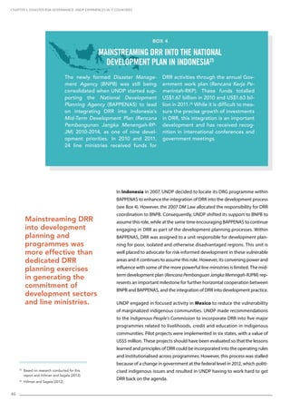 46
In Indonesia in 2007, UNDP decided to locate its DRG programme within
BAPPENAS to enhance the integration of DRR into the development process
(see Box 4). However, the 2007 DM Law allocated the responsibility for DRR
coordination to BNPB. Consequently, UNDP shifted its support to BNPB to
assume this role, while at the same time encouraging BAPPENAS to continue
engaging in DRR as part of the development planning processes. Within
BAPPENAS, DRR was assigned to a unit responsible for development plan-
ning for poor, isolated and otherwise disadvantaged regions. This unit is
well placed to advocate for risk-informed development in these vulnerable
areas and it continues to assume this role. However, its convening power and
influence with some of the more powerful line ministries is limited. The mid-
term development plan (RencanaPembanguanJangkaMemngah-RJPM) rep-
resents an important milestone for further horizontal cooperation between
BNPB and BAPPENAS, and the integration of DRR into development practice.
UNDP engaged in focused activity in Mexico to reduce the vulnerability
of marginalized indigenous communities. UNDP made recommendations
to the Indigenous People’s Commission to incorporate DRR into five major
programmes related to livelihoods, credit and education in indigenous
communities. Pilot projects were implemented in six states, with a value of
US$5 million. These projects should have been evaluated so that the lessons
learned and principles of DRR could be incorporated into the operating rules
and institutionalised across programmes. However, this process was stalled
because of a change in government at the federal level in 2012, which politi-
cised indigenous issues and resulted in UNDP having to work hard to get
DRR back on the agenda.
25
Based on research conducted for this
report and Hillman and Sagala (2012).
26
Hillman and Sagala (2012).
CHAPTER 5. Disaster Risk Governance: UNDP Experiences in 17 Countries
Mainstreaming DRR
into development
planning and
programmes was
more effective than
dedicated DRR
planning exercises
in generating the
commitment of
development sectors
and line ministries.
The newly formed Disaster Manage-
ment Agency (BNPB) was still being
consolidated when UNDP started sup-
porting the National Development
Planning Agency (BAPPENAS) to lead
on integrating DRR into Indonesia’s
Mid-Term Development Plan (Rencana
Pembangunan Jangka Menengah-RP-
JM) 2010-2014, as one of nine devel-
opment priorities. In 2010 and 2011,
24 line ministries received funds for
DRR activities through the annual Gov-
ernment work plan (Rencana Kerja Pe-
merintah-RKP). These funds totalled
US$1.67 billion in 2010 and US$1.63 bil-
lion in 2011.26
While it is difficult to mea-
sure the precise growth of investments
in DRR, this integration is an important
development and has received recog-
nition in international conferences and
government meetings.
Box 4
Mainstreaming DRR into the national
development plan in Indonesia25
 