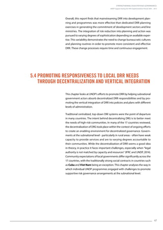 Strengthening Disaster Risk Governance:
UNDP Support during the HFA Implementation Period 2005 – 2015
47
5.4 Promoting Responsiveness to Local DRR Needs
through Decentralization and Vertical Integration
Overall, this report finds that mainstreaming DRR into development plan-
ning and programmes was more effective than dedicated DRR planning
exercises in generating the commitment of development sectors and line
ministries. The integration of risk reduction into planning and action was
pursued to varying degrees of sophistication depending on available exper-
tise. This variability demonstrates the need to change bureaucratic cultures
and planning routines in order to promote more consistent and effective
DRR. These change processes require time and continuous engagement.
This chapter looks at UNDP’s efforts to promote DRR by helping subnational
government actors absorb decentralized DRR responsibilities and by pro-
moting the vertical integration of DRR into policies and plans with different
levels of administration.
Traditional centralized, top-down DM systems were the point of departure
in many countries. The intent behind decentralizing DRG is to better meet
the needs of high-risk communities. In many of the 17 countries reviewed,
the decentralization of DRG took place within the context of ongoing efforts
to create an enabling environment for decentralized governance. Govern-
ments at the subnational level - particularly in rural areas - often have weak
capacity to provide services and are to varying degrees accountable to
their communities. While the decentralization of DRR seems a good idea
in theory, in practice it faces important challenges, especially when “legal
authority is not matched by capacity and resources” (IFRC and UNDP, 2014).
Community expectations of local governments differ significantly across the
17 countries, with the traditionally strong social contracts in countries such
as Cuba and Viet Nam being an exception. This chapter analyses the way in
which individual UNDP programmes engaged with challenges to promote
supportive risk governance arrangements at the subnational level.
 