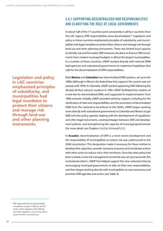 48
27
DM responsibilities are decentralized
everywhere, except in Djibouti and Sri
Lanka, where legislation (the DM law
and older legislation concerning district
governments) is contradictory.
5.4.1 Supporting Decentralized DRR Responsibilities
and Clarifying the Role of Local Governments
In about half of the 17 countries (and consistently in all four countries from
the LAC region), DRR responsibilities were decentralized.27
Legislation and
policy in these countries emphasized principles of subsidiarity, and munici-
palities had legal mandates to protect their citizens and manage risk through
land-use and other planning instruments. There was limited local capacity
to identify risk and formulate DRR measures, let alone to finance DRR invest-
ments from modest municipal budgets in all but the largest municipalities.
In a number of these countries, UNDP worked directly with national DRM
lead agencies and subnational governments to implement legislation that
calls for the decentralization of DRR responsibilities.
Both Mexico and Colombia have decentralized DRM systems, set up in the
1980s (although in Mexico the federal law that supports this system was not
passed until 1999). In Colombia, UNDP started supporting DRG following the
Nevado del Ruiz volcanic eruption in 1985. UNDP facilitated the creation of
a new law for decentralized DRM, and supported its implementation from
1988 onwards. Initially, UNDP provided advisory support, including for the
clarification of roles and responsibilities and the promotion of decentralized
DRM from the national to local level. In the 2000s, UNDP began working
more directly with subnational governments in Colombia and Mexico to get
DRR onto the policy agenda, helping with the development of regulations
and other legal instruments, creating linkages between DRR and develop-
ment policies, and strengthening the capacity of municipal governments
(for more detail, see Chapters 5.4.2 to 5.4.4 and 5.5.1).
In Ecuador, decentralization of DRR is a more recent development and
the responsibility of municipalities to reduce risk was underscored in the
2008 constitution. This designation made it necessary for these entities to
develop their capacities, provide necessary resources and coordinate actions
with other actors to reduce risk in their territories. Once the state policy had
been created, a new risk management secretariat was set up to promote this
institutional reform. UNDP first helped support this new national entity by
encouraging municipal governments to take on their new responsibilities,
and then began working directly with municipalities to raise awareness and
prioritize DRR agendas and action (see Table 4).
Legislation and policy
in LAC countries
emphasized principles
of subsidiarity, and
municipalities had
legal mandates to
protect their citizens
and manage risk
through land-use
and other planning
instruments.
CHAPTER 5. Disaster Risk Governance: UNDP Experiences in 17 Countries
 