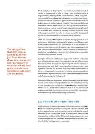 Strengthening Disaster Risk Governance:
UNDP Support during the HFA Implementation Period 2005 – 2015
51
The second phase of the programme revealed many more obstacles that
needed to be overcome in order to create a solid foundation for local
engagement in DRR (not just DM). First and foremost, official policy com-
mitment to DRR was still weak and interviewees emphasized that govern-
ment actors were just beginning to appreciate the connection between risk
and development. Further challenges included the unclear role of different
sectors both in terms of DRR and vis-à-vis LSGs (e.g. questions of infrastruc-
ture maintenance, a lack of which often contributes to increasing levels of
risk at the local level). These issues are being addressed in the third phase
of the programme, which also relies on national level policy dialogue and
bottom-up consultations with LSGs on sector-specific questions.
UNDP also worked in Madagascar to improve the engagement of local
authorities in DRM as part of broader efforts by the central Government
to enhance the responsibility and accountability of local authorities. It is
supporting the Government in developing more bottom-up approaches to
DRR. These include community-led studies that identify sustainable strate-
gies (such as crop adaptation and conservation of local natural resources) to
improve nutrition and food security.
During the last decade, UNDP country programmes tended to work closely
with subnational governments. The recognition that DRR reform cannot
be driven just from the top down (by working with national agencies) is
an important one, particularly in countries where local governments have
significant autonomy and resources. In countries where decentralization is
still in its early stages, the involvement of national actors continues to be
important with regard to clarifying mutual roles and defining a sustainable
and effective mandate for the local level.
Addressing DRR across development sectors is a complex undertaking that
requires communication among multiple actors. This started only recently
in a few countries, as the example from Kyrgyzstan shows. Issuing a DRM/
DRR law can be a start, but does not achieve much on its own. Continuity of
engagement and learning from interventions are essential to making prog-
ress and increasing understanding among stakeholders.
5.4.2 Integrating DRR into Subnational Plans
UNDP supported local planning processes in almost all countries; except Dji-
bouti, which is a heavily centralized country with a likewise centralized DRM
system. Approaches and levels of ambition varied according to the stage of
refinement of each country’s DRM system. In most countries, efforts focused
on establishing local level DRM or DRR plans. In a subgroup, attempts were
made to integrate DRR into subnational development plans. In some coun-
tries a hybrid of both approaches was pursued.
The recognition
that DRR reform
cannot be driven
just from the top
down is an important
one, particularly in
countries where local
governments have
significant autonomy
and resources.
 