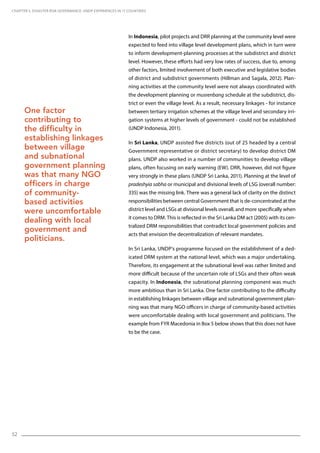 52
In Indonesia, pilot projects and DRR planning at the community level were
expected to feed into village level development plans, which in turn were
to inform development-planning processes at the subdistrict and district
level. However, these efforts had very low rates of success, due to, among
other factors, limited involvement of both executive and legislative bodies
of district and subdistrict governments (Hillman and Sagala, 2012). Plan-
ning activities at the community level were not always coordinated with
the development planning or musrenbang schedule at the subdistrict, dis-
trict or even the village level. As a result, necessary linkages - for instance
between tertiary irrigation schemes at the village level and secondary irri-
gation systems at higher levels of government - could not be established
(UNDP Indonesia, 2011).
In Sri Lanka, UNDP assisted five districts (out of 25 headed by a central
Government representative or district secretary) to develop district DM
plans. UNDP also worked in a number of communities to develop village
plans, often focusing on early warning (EW). DRR, however, did not figure
very strongly in these plans (UNDP Sri Lanka, 2011). Planning at the level of
pradeshyia sabha or municipal and divisional levels of LSG (overall number:
335) was the missing link. There was a general lack of clarity on the distinct
responsibilities between central Government that is de-concentrated at the
district level and LSGs at divisional levels overall, and more specifically when
it comes to DRM. This is reflected in the Sri Lanka DM act (2005) with its cen-
tralized DRM responsibilities that contradict local government policies and
acts that envision the decentralization of relevant mandates.
In Sri Lanka, UNDP’s programme focused on the establishment of a ded-
icated DRM system at the national level, which was a major undertaking.
Therefore, its engagement at the subnational level was rather limited and
more difficult because of the uncertain role of LSGs and their often weak
capacity. In Indonesia, the subnational planning component was much
more ambitious than in Sri Lanka. One factor contributing to the difficulty
in establishing linkages between village and subnational government plan-
ning was that many NGO officers in charge of community-based activities
were uncomfortable dealing with local government and politicians. The
example from FYR Macedonia in Box 5 below shows that this does not have
to be the case.
CHAPTER 5. Disaster Risk Governance: UNDP Experiences in 17 Countries
One factor
contributing to
the difficulty in
establishing linkages
between village
and subnational
government planning
was that many NGO
officers in charge
of community-
based activities
were uncomfortable
dealing with local
government and
politicians.
 