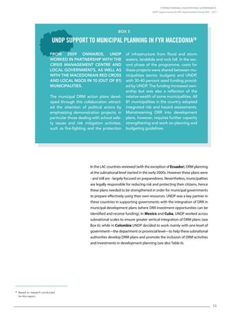 Strengthening Disaster Risk Governance:
UNDP Support during the HFA Implementation Period 2005 – 2015
53
28
Based on research conducted
for this report.
In the LAC countries reviewed (with the exception of Ecuador), DRM planning
at the subnational level started in the early 2000s. However these plans were
- and still are - largely focused on preparedness. Nevertheless, municipalities
are legally responsible for reducing risk and protecting their citizens, hence
these plans needed to be strengthened in order for municipal governments
to prepare effectively using their own resources. UNDP was a key partner in
these countries in supporting governments with the integration of DRR in
municipal development plans (where DRR investment opportunities can be
identified and receive funding). In Mexico and Cuba, UNDP worked across
subnational scales to ensure greater vertical integration of DRM plans (see
Box 6); while in Colombia UNDP decided to work mainly with one level of
government—the department or provincial level—to help these subnational
authorities develop DRM plans and promote the inclusion of DRM activities
and investments in development planning (see also Table 6).
From 2009 onwards, UNDP
worked in partnership with the
Crisis Management Centre and
local governments, as well as
with the Macedonian Red Cross
and local NGOs in 10 (out of 81)
municipalities.
The municipal DRM action plans devel-
oped through this collaboration attract-
ed the attention of political actors by
emphasizing demonstration projects; in
particular those dealing with school safe-
ty issues and risk mitigation activities,
such as fire-fighting and the protection
of infrastructure from flood and storm
waters, landslide and rock fall. In the sec-
ond phase of the programme, costs for
these projects were shared between mu-
nicipalities (sector budgets) and UNDP,
with 30-40 percent seed funding provid-
ed by UNDP. The funding increased own-
ership but was also a reflection of the
relative wealth of some municipalities. All
81 municipalities in the country adopted
integrated risk and hazard assessments.
Mainstreaming DRR into development
plans, however, requires further capacity
strengthening and work on planning and
budgeting guidelines.
Box 5
UNDP support to municipal planning in FYR Macedonia28
 