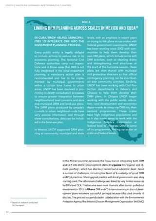 54
In the African countries reviewed, the focus was on integrating both DRM
and CCA into district development plans. In Uganda this ‘disaster and cli-
mate proofing’ - which had also been carried out at subdistrict level - faced
a number of challenges, including low levels of knowledge of good DRM
and CCA practices. Sharing good practice with local governments was a key
starting point. The other main challenge was linked to very limited resources
for DRM and CCA. This became even more dramatic after donors pulled out
investments in 2013. In Ghana, DRR and CCA mainstreaming in district devel-
opment plans was more successful, perhaps because it focused on only 10
districts. The process was conducted in collaboration with the Environmental
Protection Agency, the National Disaster Management Organization (NADMO)29
Based on research conducted
for this report.
CHAPTER 5. Disaster Risk Governance: UNDP Experiences in 17 Countries
Box 6
Linking DRM planning across scales in Mexico and Cuba29
In Cuba, UNDP helped municipal-
ities to integrate DRR into the
investment planning process.
Every public entity is legally obliged
to include actions to reduce risk in its
economic planning. The National Civil
Defence authorities carry out inspec-
tions and in those cases that DRR is not
fully integrated in the local investment
planning, a mandatory action plan is
recommended and has to be imple-
mented by municipal governments
within a certain time frame. In urban
areas, UNDP has been involved in pro-
moting in-depth consultation processes
to ensure greater integration between
neighbourhood level concerns and data
and municipal DRM and land-use plans.
The DRM plans produced by people’s
councils in urban neighbourhoods have
very precise information and through
these consultations, data can be includ-
ed in the land-use plan.
In Mexico, UNDP supported DRM plan-
ning at community, municipal and state
levels, with an emphasis in recent years
on trying to link plans across scales with
federal government investments. UNDP
has been working since 2002 with com-
munities to help them develop their
own DM plans, which include some soft
DRR activities, such as cleaning drains
and strengthening roof structures at
the start of the hurricane season. These
plans are then shared with municipal
civil protection directors so that official
contingency planning can be coordinat-
ed with community activities. Similarly,
UNDP has been working with Civil Pro-
tection departments in Tabasco and
Chiapas to help them develop their
DRM plans. In Chiapas UNDP began
working with the public works, educa-
tion, rural development and economics
departments to integrate DRR into their
sectoral programmes. These states
have high indigenous populations and
so it also made sense to work with the
Indigenous People’s Commission at
federal level to integrate DRM in some
of its programmes, linking up action at
state and federal levels.
 