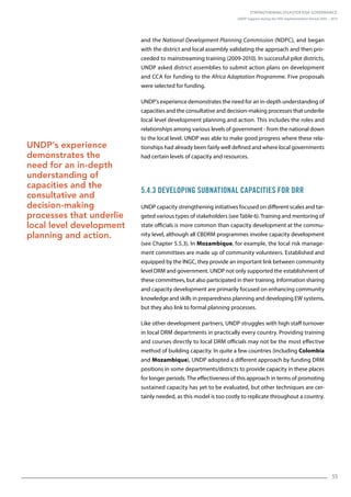 Strengthening Disaster Risk Governance:
UNDP Support during the HFA Implementation Period 2005 – 2015
55
and the National Development Planning Commission (NDPC), and began
with the district and local assembly validating the approach and then pro-
ceeded to mainstreaming training (2009-2010). In successful pilot districts,
UNDP asked district assemblies to submit action plans on development
and CCA for funding to the Africa Adaptation Programme. Five proposals
were selected for funding.
UNDP’s experience demonstrates the need for an in-depth understanding of
capacities and the consultative and decision-making processes that underlie
local level development planning and action. This includes the roles and
relationships among various levels of government - from the national down
to the local level. UNDP was able to make good progress where these rela-
tionships had already been fairly well defined and where local governments
had certain levels of capacity and resources.
5.4.3 Developing Subnational Capacities for DRR
UNDP capacity strengthening initiatives focused on different scales and tar-
geted various types of stakeholders (see Table 6). Training and mentoring of
state officials is more common than capacity development at the commu-
nity level, although all CBDRM programmes involve capacity development
(see Chapter 5.5.3). In Mozambique, for example, the local risk manage-
ment committees are made up of community volunteers. Established and
equipped by the INGC, they provide an important link between community
level DRM and government. UNDP not only supported the establishment of
these committees, but also participated in their training. Information sharing
and capacity development are primarily focused on enhancing community
knowledge and skills in preparedness planning and developing EW systems,
but they also link to formal planning processes.
Like other development partners, UNDP struggles with high staff turnover
in local DRM departments in practically every country. Providing training
and courses directly to local DRM officials may not be the most effective
method of building capacity. In quite a few countries (including Colombia
and Mozambique), UNDP adopted a different approach by funding DRM
positions in some departments/districts to provide capacity in these places
for longer periods. The effectiveness of this approach in terms of promoting
sustained capacity has yet to be evaluated, but other techniques are cer-
tainly needed, as this model is too costly to replicate throughout a country.
UNDP’s experience
demonstrates the
need for an in-depth
understanding of
capacities and the
consultative and
decision-making
processes that underlie
local level development
planning and action.
 