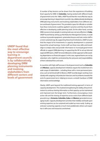 Strengthening Disaster Risk Governance:
UNDP Support during the HFA Implementation Period 2005 – 2015
57
A number of key lessons can be drawn from the experience of building
local capacity for DRM. In Colombia, having worked with different levels
of government since the 1980s, UNDP found that the most effective way to
encourage learning in department councils is by collaboratively developing
DRM planning instruments and involving stakeholders from different sec-
tors and levels of government. This provided a space for officials to consider
how these instruments could be applied in practice and they found them
effective in developing usable planning tools. On the other hand, running
DRM courses to train people in existing tools was not very effective. In Cuba,
UNDP found that by setting up Risk Reduction Management Centres, it could
continue to provide equipment, systematize lessons and train centre staff in
a more sustained way. By supporting these local institutions, UNDP ensures
that the impact of its investments in capacity development is sustained
beyond the actual trainings. Centre staff use these new skills and knowl-
edge to analyse data and provide information to municipal government
officials to support DRM planning. In supporting the NP to set up informal
regional DRR teams, UNDP Armenia followed a similar approach while avoid-
ing dependence on financial support. In this case, regional teams are run by
volunteers who might be constrained by the pressures and responsibilities
of their individual lives and work.
In countries with high staff turnover in local government (such as Colombia
and Mexico), capacity development initiatives require the involvement of a
wide range of stakeholders - including those with a more permanent pres-
ence, such as technical staff. In Mexico, UNDP recently began working more
closely with outgoing civil protection directors and incumbents towards the
end of a government term, helping to ensure a smooth handover of DRM
information and knowledge.
Clearly, UNDP went beyond the traditional training approach in terms of
capacity development. This involved strengthening the ability of local insti-
tutions to continue sharing information so that capacity can be maintained
and improved over the longer term. Furthermore, encouraging a more
active role and the sharing of expertise across actors from different back-
grounds (e.g. in Armenia, Colombia, Cuba and Mexico) generated encour-
aging results. Capacity development activities that mobilize and build upon
existing expertise can be sustained and scaled up more easily. Scaling up
and even sustaining capacity is much more problematic where such exper-
tise is still scarce and resources constrained.
UNDP found that
the most effective
way to encourage
learning in
department councils
is by collaboratively
developing DRM
planning instruments
and involving
stakeholders from
different sectors and
levels of government
 