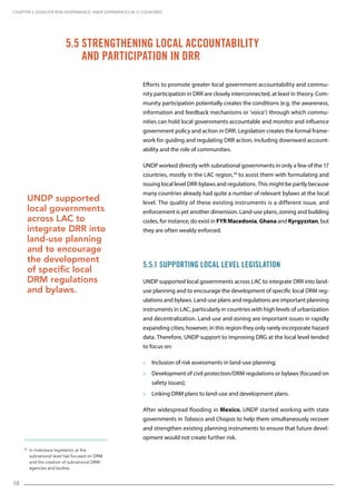 58
30
In Indonesia legislation at the
subnational level has focused on DRM
and the creation of subnational DRM
agencies and bodies.
Efforts to promote greater local government accountability and commu-
nity participation in DRR are closely interconnected, at least in theory. Com-
munity participation potentially creates the conditions (e.g. the awareness,
information and feedback mechanisms or ‘voice’) through which commu-
nities can hold local governments accountable and monitor and influence
government policy and action in DRR. Legislation creates the formal frame-
work for guiding and regulating DRR action, including downward account-
ability and the role of communities.
UNDP worked directly with subnational governments in only a few of the 17
countries, mostly in the LAC region,30
to assist them with formulating and
issuing local level DRR bylaws and regulations. This might be partly because
many countries already had quite a number of relevant bylaws at the local
level. The quality of these existing instruments is a different issue, and
enforcement is yet another dimension. Land-use plans, zoning and building
codes, for instance, do exist in FYR Macedonia, Ghana and Kyrgyzstan, but
they are often weakly enforced.
5.5.1 Supporting Local Level Legislation
UNDP supported local governments across LAC to integrate DRR into land-
use planning and to encourage the development of specific local DRM reg-
ulations and bylaws. Land-use plans and regulations are important planning
instruments in LAC, particularly in countries with high levels of urbanization
and decentralization. Land-use and zoning are important issues in rapidly
expanding cities; however, in this region they only rarely incorporate hazard
data. Therefore, UNDP support to improving DRG at the local level tended
to focus on:
 Inclusion of risk assessments in land-use planning;
 Development of civil protection/DRM regulations or bylaws (focused on
safety issues);
 Linking DRM plans to land-use and development plans.
After widespread flooding in Mexico, UNDP started working with state
governments in Tabasco and Chiapas to help them simultaneously recover
and strengthen existing planning instruments to ensure that future devel-
opment would not create further risk.
5.5 Strengthening Local Accountability
and Participation in DRR
UNDP supported
local governments
across LAC to
integrate DRR into
land-use planning
and to encourage
the development
of specific local
DRM regulations
and bylaws.
CHAPTER 5. Disaster Risk Governance: UNDP Experiences in 17 Countries
 