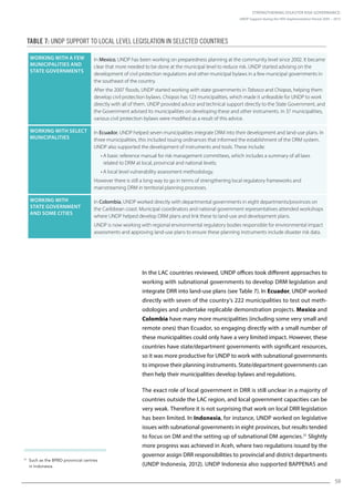 Strengthening Disaster Risk Governance:
UNDP Support during the HFA Implementation Period 2005 – 2015
59
In the LAC countries reviewed, UNDP offices took different approaches to
working with subnational governments to develop DRM legislation and
integrate DRR into land-use plans (see Table 7). In Ecuador, UNDP worked
directly with seven of the country’s 222 municipalities to test out meth-
odologies and undertake replicable demonstration projects. Mexico and
Colombia have many more municipalities (including some very small and
remote ones) than Ecuador, so engaging directly with a small number of
these municipalities could only have a very limited impact. However, these
countries have state/department governments with significant resources,
so it was more productive for UNDP to work with subnational governments
to improve their planning instruments. State/department governments can
then help their municipalities develop bylaws and regulations.
The exact role of local government in DRR is still unclear in a majority of
countries outside the LAC region, and local government capacities can be
very weak. Therefore it is not surprising that work on local DRR legislation
has been limited. In Indonesia, for instance, UNDP worked on legislative
issues with subnational governments in eight provinces, but results tended
to focus on DM and the setting up of subnational DM agencies.31
Slightly
more progress was achieved in Aceh, where two regulations issued by the
governor assign DRR responsibilities to provincial and district departments
(UNDP Indonesia, 2012). UNDP Indonesia also supported BAPPENAS and
31
Such as the BPBD provincial centres
in Indonesia.
Working with a few
municipalities and
state governments
In Mexico, UNDP has been working on preparedness planning at the community level since 2002. It became
clear that more needed to be done at the municipal level to reduce risk. UNDP started advising on the
development of civil protection regulations and other municipal bylaws in a few municipal governments in
the southeast of the country.
After the 2007 floods, UNDP started working with state governments in Tabasco and Chiapas, helping them
develop civil protection bylaws. Chiapas has 123 municipalities, which made it unfeasible for UNDP to work
directly with all of them. UNDP provided advice and technical support directly to the State Government, and
the Government advised its municipalities on developing these and other instruments. In 37 municipalities,
various civil protection bylaws were modified as a result of this advice.
Working with select
municipalities
In Ecuador, UNDP helped seven municipalities integrate DRM into their development and land-use plans. In
three municipalities, this included issuing ordinances that informed the establishment of the DRM system.
UNDP also supported the development of instruments and tools. These include:
• A basic reference manual for risk management committees, which includes a summary of all laws
related to DRM at local, provincial and national levels;
• A local level vulnerability assessment methodology.
However there is still a long way to go in terms of strengthening local regulatory frameworks and
mainstreaming DRM in territorial planning processes.
Working with
state government
and some cities
In Colombia, UNDP worked directly with departmental governments in eight departments/provinces on
the Caribbean coast. Municipal coordinators and national government representatives attended workshops
where UNDP helped develop DRM plans and link these to land-use and development plans.
UNDP is now working with regional environmental regulatory bodies responsible for environmental impact
assessments and approving land-use plans to ensure these planning instruments include disaster risk data.
Table 7: UNDP support to local level legislation in selected countries
 