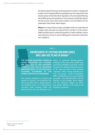 60
32
Based on research conducted
for this report.
the National Spatial Planning Coordinating Board to conduct a background
study on how to integrate DRR into spatial planning. This is expected to feed
into the revision of the Public Works Regulation on Provincial Spatial Planning
(No15/2009), giving more guidance on how provinces should take disaster
risk into account. Some recent work resulted in recommendations for the
spatial plan of the Greater Jakarta Region.
Ghana has a range of land-use plans and bylaws which are rarely enforced
in larger urban areas due to a range of factors (see Box 7). In this context,
UNDP provided easy-to-understand guidance to district officials, masons
and contractors on how to assess building plans and prevent inadvertent
non-compliance.
CHAPTER 5. Disaster Risk Governance: UNDP Experiences in 17 Countries
The Melcom Shopping Centre in
Accra collapsed on 7 Novem-
ber 2012, due to low concrete
strength and lack of adequate
reinforcement in the building’s
columns, according to the
Ghana Institute of Engineers.
The accident resulted in 14 deaths and
dozens of injuries, and illustrated the
risks associated with a rapidly expand-
ing building sector in a fast-growing
economy, when building codes and
land-use plans are not enforced. In an
effort to promote disaster-resilient
building at the local level, UNDP sup-
ported the NADMO to develop a build-
ing guide for lightly loaded structures,
to be used by district level building
inspectors when issuing building per-
mits. The guide - which incorporates
DRR considerations into basic building
principles - was disseminated in all the
districts of the Greater Accra Region
and the Northern Region to sensi-
tize district officers, local masons and
building consultants.
Box 7
Enforcement of existing building codes
and land-use plans in Ghana32
 
