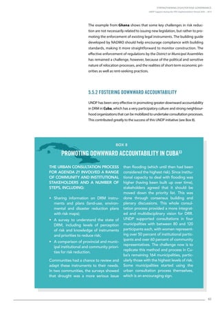 Strengthening Disaster Risk Governance:
UNDP Support during the HFA Implementation Period 2005 – 2015
61
The example from Ghana shows that some key challenges in risk reduc-
tion are not necessarily related to issuing new legislation, but rather to pro-
moting the enforcement of existing legal instruments. The building guide
developed by NADMO should help encourage compliance with building
standards, making it more straightforward to monitor construction. The
effective enforcement of regulations by the District or Municipal Assemblies
has remained a challenge, however, because of the political and sensitive
nature of relocation processes, and the realities of short-term economic pri-
orities as well as rent-seeking practices.
5.5.2 Fostering Downward Accountability
UNDP has been very effective in promoting greater downward accountability
in DRM in Cuba, which has a very participatory culture and strong neighbour-
hoodorganizationsthatcanbemobilizedtoundertakeconsultationprocesses.
This contributed greatly to the success of this UNDP initiative (see Box 8).
The urban consultation process
for Agenda 21 involved a range
of community and institutional
stakeholders and a number of
steps, including:
• Sharing information on DRM instru-
ments and plans (land-use, environ-
mental and disaster reduction plans
with risk maps);
• A survey to understand the state of
DRM, including levels of perception
of risk and knowledge of instruments
and priorities to reduce risk;
• A comparison of provincial and munic-
ipal institutional and community priori-
ties for risk reduction.
Communities had a chance to review and
adapt these instruments to their needs.
In two communities, the surveys showed
that drought was a more serious issue
than flooding (which until then had been
considered the highest risk). Since institu-
tional capacity to deal with flooding was
higher (having been built up over time),
stakeholders agreed that it should be
moved down the priority list. This was
done through consensus building and
plenary discussions. This whole consul-
tation process provided a more integrat-
ed and multidisciplinary vision for DRR.
UNDP supported consultations in four
municipalities with between 80 and 120
participants each, with women represent-
ing over 50 percent of institutional partic-
ipants and over 60 percent of community
representatives. The challenge now is to
replicate this method and process in Cu-
ba’s remaining 164 municipalities, partic-
ularly those with the highest levels of risk.
Some municipalities started using the
urban consultation process themselves,
which is an encouraging sign.
Box 8
Promoting downward accountability in Cuba33
 