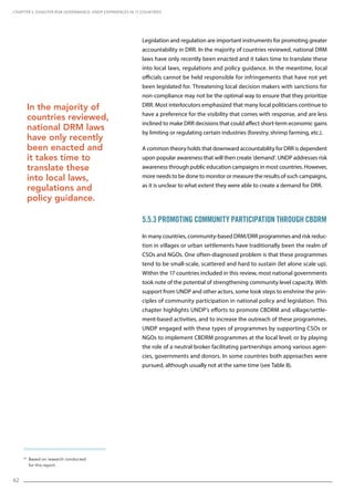 62
Legislation and regulation are important instruments for promoting greater
accountability in DRR. In the majority of countries reviewed, national DRM
laws have only recently been enacted and it takes time to translate these
into local laws, regulations and policy guidance. In the meantime, local
officials cannot be held responsible for infringements that have not yet
been legislated for. Threatening local decision makers with sanctions for
non-compliance may not be the optimal way to ensure that they prioritize
DRR. Most interlocutors emphasized that many local politicians continue to
have a preference for the visibility that comes with response, and are less
inclined to make DRR decisions that could affect short-term economic gains
by limiting or regulating certain industries (forestry, shrimp farming, etc.).
A common theory holds that downward accountability for DRR is dependent
upon popular awareness that will then create ‘demand’. UNDP addresses risk
awareness through public education campaigns in most countries. However,
more needs to be done to monitor or measure the results of such campaigns,
as it is unclear to what extent they were able to create a demand for DRR.
5.5.3 Promoting Community Participation through CBDRM
In many countries, community-based DRM/DRR programmes and risk reduc-
tion in villages or urban settlements have traditionally been the realm of
CSOs and NGOs. One often-diagnosed problem is that these programmes
tend to be small-scale, scattered and hard to sustain (let alone scale up).
Within the 17 countries included in this review, most national governments
took note of the potential of strengthening community level capacity. With
support from UNDP and other actors, some took steps to enshrine the prin-
ciples of community participation in national policy and legislation. This
chapter highlights UNDP’s efforts to promote CBDRM and village/settle-
ment-based activities, and to increase the outreach of these programmes.
UNDP engaged with these types of programmes by supporting CSOs or
NGOs to implement CBDRM programmes at the local level; or by playing
the role of a neutral broker facilitating partnerships among various agen-
cies, governments and donors. In some countries both approaches were
pursued, although usually not at the same time (see Table 8).
CHAPTER 5. Disaster Risk Governance: UNDP Experiences in 17 Countries
In the majority of
countries reviewed,
national DRM laws
have only recently
been enacted and
it takes time to
translate these
into local laws,
regulations and
policy guidance.
33
Based on research conducted
for this report.
 