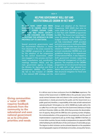 64
It is still too soon to draw conclusions from the Viet Nam experience. The
interest of the Government in CBDRM reflects the particular nature of the
social contract between state and citizens in the country and that “disaster
preparedness is clearly perceived by the public and the Government as a
public good and, therefore, a responsibility of the state at both national and
subnational levels” (Christoplos et al., 2013). CBDRM also builds well on the
so-called ‘four on-the-spot’ motto from the Government Ordinance on Floods
and Storm Prevention (2006; see JINA, 2010) that promotes the decentraliza-
tion of capacity. Along with the DRM law and a growing number of bylaws,
the institutionalization of the programme has progressed, and the pace of
implementation is expected to pick up. At this stage, CBDRM in Viet Nam, as
in most other countries, focuses mostly on preparedness (as opposed to DRR)
while facilitating the identification of risks and inclusion of vulnerable groups.
The degree to which inclusion can be achieved depends on the population
size and geographic expanse of individual communities, among other factors.
CHAPTER 5. Disaster Risk Governance: UNDP Experiences in 17 Countries
Giving communities
a ‘voice’ in DRR
requires feedback
channels from the
community to the
subnational and even
national government
so as to articulate
priorities and needs
In Viet Nam, UNDP has been
engaged in CBDRM since 2005,
when it joined Oxfam, Care,
Viet Nam Red Cross Society,
Save the Children and others
in piloting the approach in one
province (up to 2007/2008).
Several provincial governments used
the documented reduction in losses
from disasters in the areas covered by
the CBDRM programme to advocate
for the adoption of the programme
by the central Government. UNDP
was engaged in this process and facil-
itated consultations and coordination
meetings between NGOs and the
main government agency in charge,
the Ministry for Agriculture and Rural
Development (MARD). This eventu-
ally led to the inclusion of CBDRM
in the national DRR strategy and the
design and adoption of the National
Programme 1002 (2009) that aims to
cover 6,000 (out of 11,400) communes
in Viet Nam with CBDRM programmes
by 2020. The Government promised to
cover 55 percent of the US$50 million
budget; however, these funds have not
yet fully materialized. UNDP provided
technical assistance in drafting the DRM
law (2014) that includes clear provisions
related to CBDRM and helped the Gov-
ernment standardize CBDRM tools and
guidelines drawing on the experiences
of international NGOs. It also helped to
draft government circulars supporting
the (financial) management of the pro-
gramme. The emphasis of the CBDRM
programme on non-structural measures
is at odds with a high demand from
district and provincial officials to prior-
itize structural mitigation for flood and
storm control.
Box 9
Helping government roll out and
institutionalize CBDRM in Viet Nam34
 