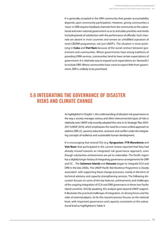 Strengthening Disaster Risk Governance:
UNDP Support during the HFA Implementation Period 2005 – 2015
65
5.6 Integrating the Governance of Disaster
Risks and Climate Change
It is generally accepted in the DRR community that greater accountability
depends upon community participation. However, giving communities a
‘voice’ in DRR requires feedback channels from the community to the subna-
tional and even national government so as to articulate priorities and needs
(including levels of satisfaction with the performance of officials). Such chan-
nels are absent in most countries and remain an unfulfilled aspiration of
most CBDRM programmes, not just UNDP’s. The situation is more prom-
ising in Cuba and Viet Nam because of the social contract between gov-
ernment and communities. Where governments have strong traditions of
providing DRM services, communities tend to have certain expectations of
government. It is relatively easy to expand such expectations (or ‘demands’)
to include DRR. Where communities have come to expect little from govern-
ment, DRR is unlikely to be prioritized.
As highlighted in Chapter 1, the understanding of (disaster) risk governance as
the way a society manages various and often interconnected types of risks is
relatively new. UNDP only recently adopted this view in its Strategic Plan 2014-
2017 (UNDP, 2014), which emphasizes the need for a more unified approach to
address DRR, CC, poverty reduction, exclusion and conflict under the integrat-
ing concepts of resilience and sustainable human development.
It is encouraging that several COs (e.g. Kyrgyzstan, FYR Macedonia and
Viet Nam) that participated in the current review reported that they had
already moved towards an integrated risk governance approach, even
though substantive achievements are yet to materialize. The Pacific region
has a slightly longer history of integrating governance arrangements for DRR
and CC. The Solomon Islands and Vanuatu began to integrate CCA and
DRR in the late 2000s. The UNDP Pacific Risk Resilience Programme is closely
associated with supporting these change processes, mainly in the form of
technical advisory and capacity strengthening services. The following dis-
cussion focuses on some of the key features, achievements and challenges
of the ongoing integration of CCA and DRR governance in these two Pacific
island countries. Strictly speaking, this analysis goes beyond UNDP support.
It illustrates the practical challenges of integration, its driving forces and the
roles of external players. So far this nascent process focuses on the national
level, with important governance and capacity constraints at the subna-
tional level as highlighted in Table 9.
 