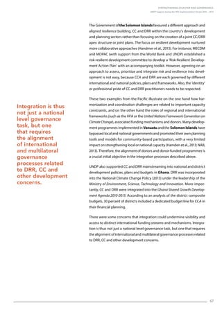 Strengthening Disaster Risk Governance:
UNDP Support during the HFA Implementation Period 2005 – 2015
67
The Government of the Solomon Islands favoured a different approach and
aligned resilience building, CC and DRR within the country’s development
and planning sectors rather than focusing on the creation of a joint CC/DRR
apex structure or joint plans. The focus on resilient development nurtured
more collaborative approaches (Handmer et al., 2013). For instance, MECDM
and MDPAC (with support from the World Bank and UNDP) established a
risk-resilient development committee to develop a ‘Risk-Resilient Develop-
ment Action Plan’ with an accompanying toolkit. However, agreeing on an
approach to assess, prioritize and integrate risk and resilience into devel-
opment is not easy, because CCA and DRR are each governed by different
international and national policies, plans and frameworks. Also, the ‘identity’
or professional pride of CC and DRR practitioners needs to be respected.
These two examples from the Pacific illustrate on the one hand how har-
monization and coordination challenges are related to important capacity
constraints, and on the other hand the roles of regional and international
frameworks (such as the HFA or the United Nations Framework Convention on
ClimateChange), associated funding mechanisms and donors. Many develop-
ment programmes implemented in Vanuatu and the Solomon Islands have
bypassed local and national governments and promoted their own planning
tools and models for community-based participation, with a very limited
impact on strengthening local or national capacity (Hamden et al., 2013; NAB,
2013). Therefore, the alignment of donors and donor-funded programmes is
a crucial initial objective in the integration processes described above.
UNDP also supported CC and DRR mainstreaming into national and district
development policies, plans and budgets in Ghana. DRR was incorporated
into the National Climate Change Policy (2013) under the leadership of the
Ministry of Environment, Science, Technology and Innovation. More impor-
tantly, CC and DRR were integrated into the Ghana Shared Growth Develop-
ment Agenda 2010-2013. According to an analysis of the district composite
budgets, 30 percent of districts included a dedicated budget line for CCA in
their financial planning.
There were some concerns that integration could undermine visibility and
access to distinct international funding streams and mechanisms. Integra-
tion is thus not just a national level governance task, but one that requires
the alignment of international and multilateral governance processes related
to DRR, CC and other development concerns.
Integration is thus
not just a national
level governance
task, but one
that requires
the alignment
of international
and multilateral
governance
processes related
to DRR, CC and
other development
concerns.
 