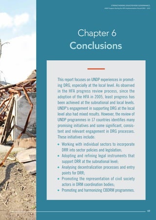 Strengthening Disaster Risk Governance:
UNDP Support during the HFA Implementation Period 2005 – 2015
69
Conclusions
Chapter 6
Strengthening Disaster Risk GovernancE:
UNDP Support during the HFA Implementation Period 2005 – 2015
69
This report focuses on UNDP experiences in promot-
ing DRG, especially at the local level. As observed
in the HFA progress review process, since the
adoption of the HFA in 2005, least progress has
been achieved at the subnational and local levels.
UNDP’s engagement in supporting DRG at the local
level also had mixed results. However, the review of
UNDP programmes in 17 countries identifies many
promising initiatives and some significant, consis-
tent and relevant engagement in DRG processes.
These initiatives include:
 Working with individual sectors to incorporate
DRR into sector policies and legislation;
 Adopting and refining legal instruments that
support DRR at the subnational level;
 Analysing decentralization processes and entry
points for DRR;
 Promoting the representation of civil society
actors in DRM coordination bodies;
 Promoting and harmonizing CBDRM programmes.
 