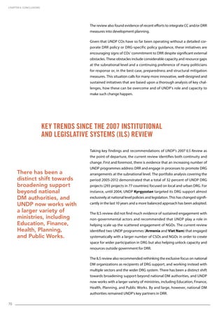 70
Key trends since the 2007 Institutional
and Legislative Systems (ILS) Review
The review also found evidence of recent efforts to integrate CC and/or DRR
measures into development planning.
Given that UNDP COs have so far been operating without a detailed cor-
porate DRR policy or DRG-specific policy guidance, these initiatives are
encouraging signs of COs’ commitment to DRR despite significant external
obstacles. These obstacles include considerable capacity and resource gaps
at the subnational level and a continuing preference of many politicians
for response or, in the best case, preparedness and structural mitigation
measures. This situation calls for many more innovative, well-designed and
sustained initiatives that are based upon a thorough analysis of key chal-
lenges, how these can be overcome and of UNDP’s role and capacity to
make such change happen.
Taking key findings and recommendations of UNDP’s 2007 ILS Review as
the point of departure, the current review identifies both continuity and
change. First and foremost, there is evidence that an increasing number of
UNDP programmes address DRR and engage in processes to promote DRG
arrangements at the subnational level. The portfolio analysis covering the
period 2005-2012 demonstrated that a total of 32 percent of UNDP DRG
projects (293 projects in 77 countries) focused on local and urban DRG. For
instance, until 2004, UNDP Kyrgyzstan targeted its DRG support almost
exclusively at national level policies and legislation. This has changed signifi-
cantly in the last 10 years and a more balanced approach has been adopted.
The ILS review did not find much evidence of sustained engagement with
non-governmental actors and recommended that UNDP play a role in
helping scale up the scattered engagement of NGOs. The current review
identified two UNDP programmes (Armenia and Viet Nam) that engaged
systematically with a larger number of CSOs and NGOs in order to create
space for wider participation in DRG but also helping unlock capacity and
resources outside government for DRR.
The ILS review also recommended rethinking the exclusive focus on national
DM organizations as recipients of DRG support, and working instead with
multiple sectors and the wider DRG system. There has been a distinct shift
towards broadening support beyond national DM authorities, and UNDP
now works with a larger variety of ministries, including Education, Finance,
Health, Planning, and Public Works. By and large, however, national DM
authorities remained UNDP’s key partners in DRR.
CHAPTER 6. Conclusions
There has been a
distinct shift towards
broadening support
beyond national
DM authorities, and
UNDP now works with
a larger variety of
ministries, including
Education, Finance,
Health, Planning,
and Public Works.
 