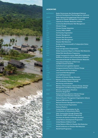BAPPENAS	Badan Perencanaan dan Pembanguah Nasional
(National Development Planning Agency, Indonesia)
BNPB	Badan Nasional Penanggulangan Bencana (National
Agency for Disaster Management, Indonesia)
CADRI	 Capacity for Disaster Reduction Initiative
CBDRM	 Community-Based Disaster Risk Management
CC	 Climate Change
CCA	 Climate Change Adaptation
CO	 Country Office (UNDP)
CSO	 Civil Society Organization
DM	 Disaster Management
DRG	 Disaster Risk Governance
DRM	 Disaster Risk Management
DRR	 Disaster Risk Reduction
ECIS	 Europe and Commonwealth of Independent States
EW 	 Early Warning
FAO 	 Food and Agriculture Organization
GAR	 Global Assessment Report on Disaster Risk Reduction
GRIP 	 Global Risk Identification Programme
HFA	Hyogo Framework for Action 2005-2015: Building the
Resilience of Nations and Communities to Disasters
IDNDR	 International Decade for Natural Disaster Reduction
IFRC	International Federation of Red Cross
and Red Crescent Societies
ILS	 Institutional and Legislative Systems
IPCC	 Intergovernmental Panel on Climate Change
LAC	 Latin America and the Caribbean
LLRM	 Local Level Risk Management
LSG	 Local Self-Government
MCC	 Ministry of Climate Change (Vanuatu)
MDPAC	Ministry of Development Planning and
Aid Coordination (Solomon Islands)
ME	 Monitoring and Evaluation
MECDM	Ministry of Environment, Climate Change, Disaster
Management and Meteorology (Solomon Islands)
MoES	Ministry of Emergency Situations
(Armenia; Kyrgyzstan)
NAB	National Advisory Board on Climate Change
and Disaster Risk Reduction (Vanuatu)
NADMO	 National Disaster Management Organization (Ghana)
NAP	 National DRR Action Plan
NDMA	 National Disaster Management Authority
NGO	 Non-Governmental Organization
NP	 National Platform
OCHA	United Nations Organization for the
Coordination of Humanitarian Affairs
SCDRR	Safer Communities through Disaster Risk
Reduction (UNDP Indonesia Programme)
SGR	 Secretaria de Gestión de Riesgos (Ecuador)
UNDP	 United Nations Development Programme
UNICEF	 United Nations Children’s Fund
UNISDR	 United Nations Office for Disaster Risk Reduction
WCDRR	World Conference on Disaster Risk Reduction
WFP	World Food Programme
ACRONYMS
v
 