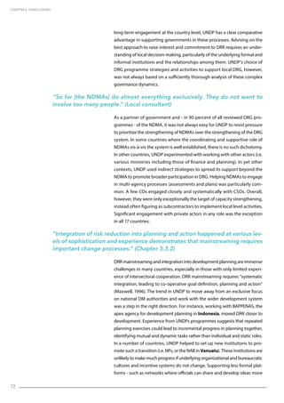 72
long-term engagement at the country level, UNDP has a clear comparative
advantage in supporting governments in these processes. Advising on the
best approach to raise interest and commitment to DRR requires an under-
standing of local decision-making, particularly of the underlying formal and
informal institutions and the relationships among them. UNDP’s choice of
DRG programme strategies and activities to support local DRG, however,
was not always based on a sufficiently thorough analysis of these complex
governance dynamics.
“So far [the NDMAs] do almost everything exclusively. They do not want to
involve too many people.” (Local consultant)
As a partner of government and - in 90 percent of all reviewed DRG pro-
grammes - of the NDMA, it was not always easy for UNDP to resist pressure
to prioritize the strengthening of NDMAs over the strengthening of the DRG
system. In some countries where the coordinating and supportive role of
NDMAs vis-à-vis the system is well established, there is no such dichotomy.
In other countries, UNDP experimented with working with other actors (i.e.
various ministries including those of finance and planning). In yet other
contexts, UNDP used indirect strategies to spread its support beyond the
NDMA to promote broader participation in DRG. Helping NDMAs to engage
in multi-agency processes (assessments and plans) was particularly com-
mon. A few COs engaged closely and systematically with CSOs. Overall,
however, they were only exceptionally the target of capacity strengthening,
instead often figuring as subcontractors to implement local level activities.
Significant engagement with private actors in any role was the exception
in all 17 countries.
“Integration of risk reduction into planning and action happened at various lev-
els of sophistication and experience demonstrates that mainstreaming requires
important change processes.” (Chapter 5.3.2)
DRR mainstreaming and integration into development planning are immense
challenges in many countries, especially in those with only limited experi-
ence of intersectoral cooperation. DRR mainstreaming requires “systematic
integration, leading to co-operative goal definition, planning and action”
(Maxwell, 1996). The trend in UNDP to move away from an exclusive focus
on national DM authorities and work with the wider development system
was a step in the right direction. For instance, working with BAPPENAS, the
apex agency for development planning in Indonesia, moved DRR closer to
development. Experience from UNDPs programmes suggests that repeated
planning exercises could lead to incremental progress in planning together,
identifying mutual and dynamic tasks rather than individual and static roles.
In a number of countries, UNDP helped to set up new institutions to pro-
mote such a transition (i.e. NPs, or the NAB in Vanuatu). These institutions are
unlikely to make much progress if underlying organizational and bureaucratic
cultures and incentive systems do not change. Supporting less formal plat-
forms - such as networks where officials can share and develop ideas more
CHAPTER 6. Conclusions
 