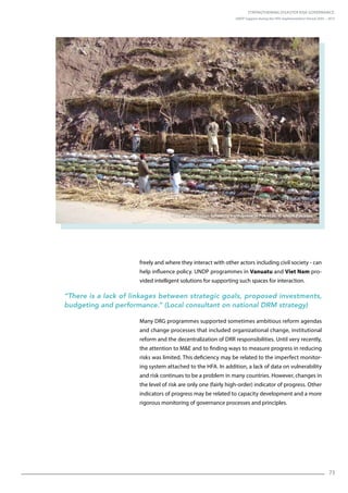 Strengthening Disaster Risk Governance:
UNDP Support during the HFA Implementation Period 2005 – 2015
73
freely and where they interact with other actors including civil society - can
help influence policy. UNDP programmes in Vanuatu and Viet Nam pro-
vided intelligent solutions for supporting such spaces for interaction.
“There is a lack of linkages between strategic goals, proposed investments,
budgeting and performance.” (Local consultant on national DRM strategy)
Many DRG programmes supported sometimes ambitious reform agendas
and change processes that included organizational change, institutional
reform and the decentralization of DRR responsibilities. Until very recently,
the attention to ME and to finding ways to measure progress in reducing
risks was limited. This deficiency may be related to the imperfect monitor-
ing system attached to the HFA. In addition, a lack of data on vulnerability
and risk continues to be a problem in many countries. However, changes in
the level of risk are only one (fairly high-order) indicator of progress. Other
indicators of progress may be related to capacity development and a more
rigorous monitoring of governance processes and principles.
Slope stabilization following earthquake in Pakistan. © UNDP Pakistan
 