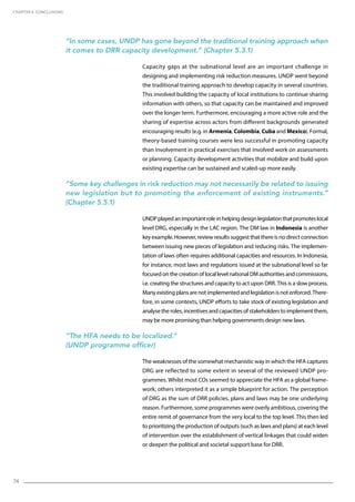 74
“In some cases, UNDP has gone beyond the traditional training approach when
it comes to DRR capacity development.” (Chapter 5.3.1)
Capacity gaps at the subnational level are an important challenge in
designing and implementing risk reduction measures. UNDP went beyond
the traditional training approach to develop capacity in several countries.
This involved building the capacity of local institutions to continue sharing
information with others, so that capacity can be maintained and improved
over the longer term. Furthermore, encouraging a more active role and the
sharing of expertise across actors from different backgrounds generated
encouraging results (e.g. in Armenia, Colombia, Cuba and Mexico). Formal,
theory-based training courses were less successful in promoting capacity
than involvement in practical exercises that involved work on assessments
or planning. Capacity development activities that mobilize and build upon
existing expertise can be sustained and scaled-up more easily.
“Some key challenges in risk reduction may not necessarily be related to issuing
new legislation but to promoting the enforcement of existing instruments.”
(Chapter 5.5.1)
UNDPplayedanimportantroleinhelpingdesignlegislationthatpromoteslocal
level DRG, especially in the LAC region. The DM law in Indonesia is another
keyexample.However,reviewresultssuggestthatthereisnodirectconnection
between issuing new pieces of legislation and reducing risks. The implemen-
tation of laws often requires additional capacities and resources. In Indonesia,
for instance, most laws and regulations issued at the subnational level so far
focused on the creation of local level national DM authorities and commissions,
i.e. creating the structures and capacity to act upon DRR. This is a slow process.
Manyexistingplansarenotimplementedandlegislationisnotenforced.There-
fore, in some contexts, UNDP efforts to take stock of existing legislation and
analyse the roles, incentives and capacities of stakeholders to implement them,
may be more promising than helping governments design new laws.
“The HFA needs to be localized.”
(UNDP programme officer)
The weaknesses of the somewhat mechanistic way in which the HFA captures
DRG are reflected to some extent in several of the reviewed UNDP pro-
grammes. Whilst most COs seemed to appreciate the HFA as a global frame-
work, others interpreted it as a simple blueprint for action. The perception
of DRG as the sum of DRR policies, plans and laws may be one underlying
reason. Furthermore, some programmes were overly ambitious, covering the
entire remit of governance from the very local to the top level. This then led
to prioritizing the production of outputs (such as laws and plans) at each level
of intervention over the establishment of vertical linkages that could widen
or deepen the political and societal support base for DRR.
CHAPTER 6. Conclusions
 