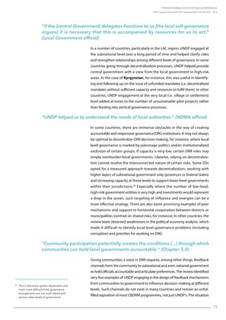 Strengthening Disaster Risk Governance:
UNDP Support during the HFA Implementation Period 2005 – 2015
75
40
This is obviously system-dependent and
much more difficult if the governance
arrangements are not multi-tiered with
various meso levels of governance.
“If the [central Government] delegates functions to us [the local self-governance
organs] it is necessary that this is accompanied by resources for us to act.”
(Local Government official)
In a number of countries, particularly in the LAC region, UNDP engaged at
the subnational level over a long period of time and helped clarify roles
and strengthen relationships among different levels of governance. In some
countries going through decentralization processes, UNDP helped provide
central government with a view from the local government in high-risk
areas. In the case of Kyrgyzstan, for instance, this was useful in identify-
ing and following up on the issue of unfunded mandates (i.e. decentralized
mandates without sufficient capacity and resources to fulfil them). In other
countries, UNDP engagement at the very local (i.e. village or settlement)
level added at times to the number of unsustainable pilot projects rather
than feeding into vertical governance processes.
“UNDP helped us to understand the needs of local authorities.” (NDMA official)
In some countries, there are immense obstacles in the way of creating
accountable and responsive governance/DRG institutions. It may not always
be optimal to decentralize DRR decision-making, for instance, where local
level governance is marked by patronage politics and/or institutionalized
exclusion of certain groups. If capacity is very low, certain DRR roles may
simply overburden local governments. Likewise, relying on decentraliza-
tion cannot resolve the interconnected nature of certain risks. Some COs
opted for a measured approach towards decentralization, working with
higher layers of subnational government only (provinces or federal states)
and increasing capacity at these levels to support lower level governments
within their jurisdictions.40
Especially where the number of low-level,
high-risk government entities is very high and investments would represent
a drop in the ocean, such targeting of influence and energies can be a
more effective strategy. There are also some promising examples of peer
mechanisms and support to horizontal cooperation between districts or
municipalities (centred on shared risks, for instance). In other countries, the
review team observed weaknesses in the political economy analysis, which
made it difficult to identify local level governance problems (including
corruption) and priorities for working on DRG.
“Community participation potentially creates the conditions […] through which
communities can hold local governments accountable.” (Chapter 5.5)
Giving communities a voice in DRR requires, among other things, feedback
channels from the community to subnational and even national government
to hold officials accountable and articulate preferences. The review identified
very few examples of UNDP engaging in the design of feedback mechanisms
from communities to government to influence decision-making at different
levels. Such channels do not exist in many countries and remain an unful-
filled aspiration of most CBDRM programmes, not just UNDP’s. The situation
 
