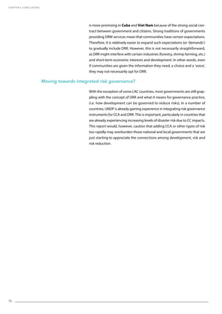 76
is more promising in Cuba and Viet Nam because of the strong social con-
tract between government and citizens. Strong traditions of governments
providing DRM services mean that communities have certain expectations.
Therefore, it is relatively easier to expand such expectations (or ‘demands’)
to gradually include DRR. However, this is not necessarily straightforward,
as DRR might interfere with certain industries (forestry, shrimp farming, etc.)
and short-term economic interests and development. In other words, even
if communities are given the information they need, a choice and a ‘voice’,
they may not necessarily opt for DRR.
Moving towards integrated risk governance?
With the exception of some LAC countries, most governments are still grap-
pling with the concept of DRR and what it means for governance practice,
(i.e. how development can be governed to reduce risks). In a number of
countries, UNDP is already gaining experience in integrating risk governance
instruments for CCA and DRR. This is important, particularly in countries that
are already experiencing increasing levels of disaster risk due to CC impacts.
This report would, however, caution that adding CCA or other types of risk
too rapidly may overburden those national and local governments that are
just starting to appreciate the connections among development, risk and
risk reduction.
CHAPTER 6. Conclusions
 