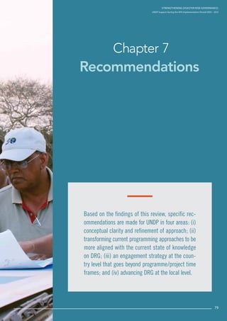 Strengthening Disaster Risk Governance:
UNDP Support during the HFA Implementation Period 2005 – 2015
79
Recommendations
Chapter 7
Strengthening Disaster Risk GovernancE:
UNDP Support during the HFA Implementation Period 2005 – 2015
79
Based on the findings of this review, specific rec-
ommendations are made for UNDP in four areas: (i)
conceptual clarity and refinement of approach; (ii)
transforming current programming approaches to be
more aligned with the current state of knowledge
on DRG; (iii) an engagement strategy at the coun-
try level that goes beyond programme/project time
frames; and (iv) advancing DRG at the local level.
 