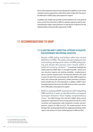 80
41
It is acknowledged that the new DRG
concept may cover other types of risks,
such as those induced by climate change.
7.1 Recommendations to UNDP
Some of the proposed measures have already been applied in some of the
reviewed country programmes, while others point to gaps that have yet to
be addressed in UNDP policy and programme support.
In addition, this chapter also provides recommendations of a more general
nature on the future direction of DRG for national, regional as well as inter-
national policy makers and practitioners. It may also be of relevance for the
implementation of the post-2015 agreement on DRR.
7.1.1 Clarifying UNDP’s Conceptual Approach to Disaster
Risk Governance and Internal Capacities
  Devise a DRG policy and further refine the current
definition of DRG. The policy should emphasize the
intersecting and dynamic nature of DRR policymak-
ing and situate this process more clearly within a
political economy analysis.41
It should also highlight the
added value that UNDP offers in strengthening DRG - based on its
own structure, capacity and working modalities - emphasizing its
role as a ‘partner of government’. An important element is the need
to reach out, learn from and exchange with other UNDP programme
areas, such as democratic governance, conflict prevention, social pro-
tection, biodiversity, CC, and urbanization. In addition, UNDP’s role in
strengthening financial services for DRR needs to receive more atten-
tion in DRG policy and programme support.
  Build on existing UNDP experiences with integrating
DRR and CCA in order to identify further conceptual
synergies between these highly complementary
areas. The UNDP Strategic Plan 2014-2017 (UNDP, 2014) and the
subsequent organizational restructuring paved the way for a more
consistent and organization-wide integration of policy and pro-
gramme support for DRR and CCA. The implementation of the
Strategic Plan would greatly benefit from applying the findings of this
report in the context of a more unified approach to DRR and CCA.
CHAPTER 7. Recommendations
 