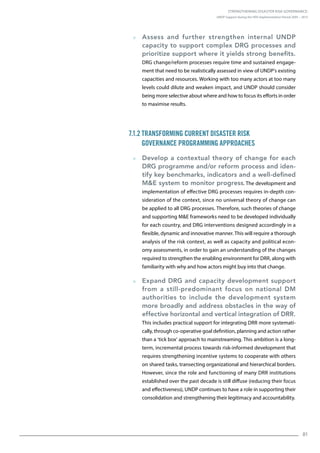 Strengthening Disaster Risk Governance:
UNDP Support during the HFA Implementation Period 2005 – 2015
81
  Assess and further strengthen internal UNDP
capacity to support complex DRG processes and
prioritize support where it yields strong benefits.
DRG change/reform processes require time and sustained engage-
ment that need to be realistically assessed in view of UNDP’s existing
capacities and resources. Working with too many actors at too many
levels could dilute and weaken impact, and UNDP should consider
being more selective about where and how to focus its efforts in order
to maximise results.
7.1.2 Transforming Current Disaster Risk
Governance Programming Approaches
  Develop a contextual theory of change for each
DRG programme and/or reform process and iden-
tify key benchmarks, indicators and a well-defined
ME system to monitor progress. The development and
implementation of effective DRG processes requires in-depth con-
sideration of the context, since no universal theory of change can
be applied to all DRG processes. Therefore, such theories of change
and supporting ME frameworks need to be developed individually
for each country, and DRG interventions designed accordingly in a
flexible, dynamic and innovative manner. This will require a thorough
analysis of the risk context, as well as capacity and political econ-
omy assessments, in order to gain an understanding of the changes
required to strengthen the enabling environment for DRR, along with
familiarity with why and how actors might buy into that change.
  Expand DRG and capacity development support
from a still-predominant focus on national DM
authorities to include the development system
more broadly and address obstacles in the way of
effective horizontal and vertical integration of DRR.
This includes practical support for integrating DRR more systemati-
cally, through co-operative goal definition, planning and action rather
than a ‘tick box’ approach to mainstreaming. This ambition is a long-
term, incremental process towards risk-informed development that
requires strengthening incentive systems to cooperate with others
on shared tasks, transecting organizational and hierarchical borders.
However, since the role and functioning of many DRR institutions
established over the past decade is still diffuse (reducing their focus
and effectiveness), UNDP continues to have a role in supporting their
consolidation and strengthening their legitimacy and accountability.
 