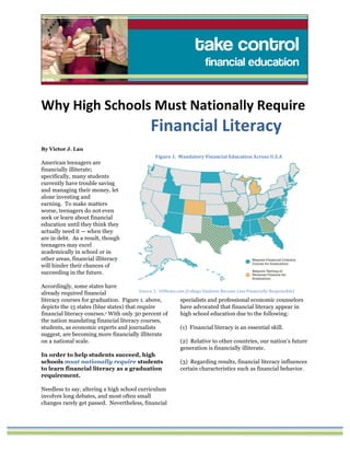 Why	
  High	
  Schools	
  Must	
  Nationally	
  Require	
  	
  
Financial	
  Literacy
By Victor J. Lau
American teenagers are
financially illiterate;
specifically, many students
currently have trouble saving
and managing their money, let
alone investing and
earning. To make matters
worse, teenagers do not even
seek or learn about financial
education until they think they
actually need it — when they
are in debt. As a result, though
teenagers may excel
academically in school or in
other areas, financial illiteracy
will hinder their chances of
succeeding in the future.
Accordingly, some states have
already required financial
literacy courses for graduation. Figure 1. above,
depicts the 15 states (blue states) that require
financial literacy courses.1 With only 30 percent of
the nation mandating financial literacy courses,
students, as economic experts and journalists
suggest, are becoming more financially illiterate
on a national scale.
In order to help students succeed, high
schools must nationally require students
to learn financial literacy as a graduation
requirement.
Needless to say, altering a high school curriculum
involves long debates, and most often small
changes rarely get passed. Nevertheless, financial
specialists and professional economic counselors
have advocated that financial literacy appear in
high school education due to the following:
(1) Financial literacy is an essential skill.
(2) Relative to other countries, our nation’s future
generation is financially illiterate.
(3) Regarding results, financial literacy influences
certain characteristics such as financial behavior.
Figure	
  1.	
  	
  Mandatory	
  Financial	
  Education	
  Across	
  U.S.A
Source	
  1:	
  	
  USNews.com	
  (College	
  Students	
  Become	
  Less	
  Financially	
  Responsible)
 