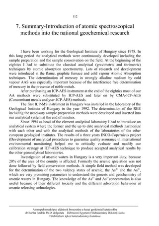112
7. Summary-Introduction of atomic spectroscopical
methods into the national geochemical research
I have been working for the Geological Institute of Hungary since 1978. In
this long period the analytical methods were continuously developed including the
sample preparation and the sample conservation on the field. At the beginning of the
eighties I had to substitute the classical analytical (gravimetric and titrimetric)
techniques by atomic absorption spectrometry. Lots of research and development
were introduced at the flame, graphite furnace and cold vapour Atomic Absorption
techniques. The determination of mercury in strongly alkaline medium by cold
vapour AAS was especially important because of the interference free determination
of mercury in the presence of noble metals.
After purchasing an ICP-AES instrument at the end of the eighties most of our
AA methods were substituted by ICP-AES and later on by CMA-ICP-AES
(Concomitant metals analyser-ICP-AES) methods.
The first ICP-MS instrument in Hungary was installed in the laboratory of the
Geological Institute of Hungary in the year 1992. The determination of the REE
including the necessary sample preparation methods were developed and inserted into
our analytical system at the end of nineties.
Since 1994 as head of the element analytical laboratory I had to introduce an
analytical system where the former and the up to date analytical methods harmonize
with each other and with the analytical methods of the laboratories of the other
european geological institutes. The results of a three years INCO-Copernicus project
(Development of analytical procedures to guarantee quality assurance in international
environmental monitoring) helped me to critically evaluate and modify our
calibration strategy at ICP-AES technique to produce accepted analytical results by
the other geoanalytical laboratories.
Investigation of arsenic waters in Hungary is a very important duty, because
20% of the area of the country is affected. Formerly the arsenic speciation was not
done followed by field conservation methods. A simple field method was developed
for the determination of the two valency states of arsenic, the As3+
and the As5+
,
which are very promising parameters to understand the genesis and geochemistry of
arsenic waters in Hungary. The knowledge of the As3+
and As5+
concentration is also
useful because of their different toxicity and the different adsorption behaviour at
arsenic releasing technologies.
__________________________________________________________________________________________
Atomspektroszkópiai eljárások bevezetése a hazai geokémiai kutatásokba
dr Bartha András Ph.D. dolgozata Debreceni Egyetem Földtudomány Doktori Iskola
Földtörténeti újkor határtudományi kutatásai
 