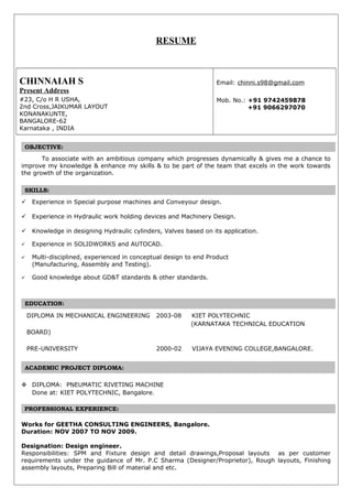 RESUME
CHINNAIAH S
Present Address
#23, C/o H R USHA,
2nd Cross,JAIKUMAR LAYOUT
KONANAKUNTE,
BANGALORE-62
Karnataka , INDIA
.
.
Email: chinni.s98@gmail.com
Mob. No.: +91 9742459878
+91 9066297070
.
OBJECTIVE:.
.
To associate with an ambitious company which progresses dynamically & gives me a chance to
improve my knowledge & enhance my skills & to be part of the team that excels in the work towards
the growth of the organization.
.
SKILLS:.
.
 Experience in Special purpose machines and Conveyour design.
 Experience in Hydraulic work holding devices and Machinery Design.
 Knowledge in designing Hydraulic cylinders, Valves based on its application.
 Experience in SOLIDWORKS and AUTOCAD.
 Multi-disciplined, experienced in conceptual design to end Product
(Manufacturing, Assembly and Testing).
 Good knowledge about GD&T standards & other standards.
.
EDUCATION:.
.
DIPLOMA IN MECHANICAL ENGINEERING 2003-08 KIET POLYTECHNIC
(KARNATAKA TECHNICAL EDUCATION
BOARD)
PRE-UNIVERSITY 2000-02 VIJAYA EVENING COLLEGE,BANGALORE.
ACADEMIC PROJECT DIPLOMA:.
 DIPLOMA: PNEUMATIC RIVETING MACHINE
Done at: KIET POLYTECHNIC, Bangalore.
PROFESSIONAL EXPERIENCE:
Works for GEETHA CONSULTING ENGINEERS, Bangalore.
Duration: NOV 2007 TO NOV 2009.
Designation: Design engineer.
Responsibilities: SPM and Fixture design and detail drawings,Proposal layouts as per customer
requirements under the guidance of Mr. P.C Sharma (Designer/Proprietor), Rough layouts, Finishing
assembly layouts, Preparing Bill of material and etc.
 