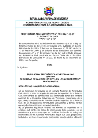 COMISIÓN CENTRAL DE PLANIFICACIÓN
INSTITUTO NACIONAL DE AERONÁUTICA CIVIL
PROVIDENCIA ADMINISTRATIVA Nº PRE-CJU-141-09
11 DE MAYO DE 2009
199º; 150º y 10°
En cumplimiento de lo establecido en los artículos 5 y 9 de la Ley de
Reforma Parcial de la Ley de Aeronáutica Civil, publicada en Gaceta
Oficial de la República Bolivariana de Venezuela Nº 39.140, de fecha
17 de marzo de 2009, y en ejercicio de las atribuciones que confiere
los numerales 3º y 5º del artículo 7 de la Ley del Instituto Nacional
de Aeronáutica Civil, publicada en Gaceta Oficial de la República
Bolivariana de Venezuela Nº 38.333, de fecha 12 de diciembre de
2005, este Despacho,
Dicta
la siguiente,
REGULACIÓN AERONÁUTICA VENEZOLANA 107
RAV 107
SEGURIDAD DE LA AVIACIÓN CIVIL EN LOS AERÓDROMOS Y
AEROPUERTOS
SECCIÓN 107.1 ÁMBITO DE APLICACIÓN.
(a) La Autoridad Aeronáutica es el Instituto Nacional de Aeronáutica
Civil, siendo el ente encargado de velar por la seguridad de la Aviación
Civil, cuyo ámbito de competencia está enmarcado dentro del territorio
nacional de la República Bolivariana de Venezuela, responsable de la
ejecución y cumplimiento del Plan Nacional de Seguridad de la Aviación
Civil, de las Regulaciones Aeronáuticas Venezolanas y demás normas
que regulen las actividades aeronáuticas civiles.
(b) La presente regulación estipula las normas de seguridad de la
aviación civil contra los actos de interferencia ilícita ocurridos en los
aeródromos y aeropuertos que se clasifican dentro de las categorías
reconocidas por la Autoridad Aeronáutica según sus usos, propietarios,
facilidades, servicios, importancia, destinación, interés público, ubicación
1
 