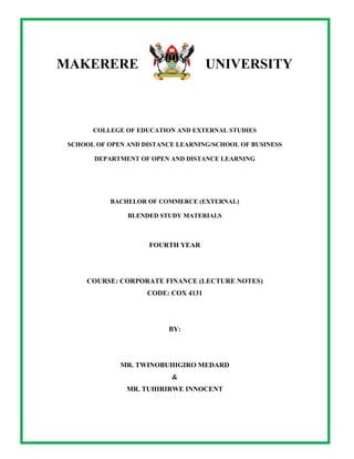 ©Copyright: Department of Open and Distance Learning, Makerere University. All rights reserved.
Page | 1
MAKERERE UNIVERSITY
COLLEGE OF EDUCATION AND EXTERNAL STUDIES
SCHOOL OF OPEN AND DISTANCE LEARNING/SCHOOL OF BUSINESS
DEPARTMENT OF OPEN AND DISTANCE LEARNING
BACHELOR OF COMMERCE (EXTERNAL)
BLENDED STUDY MATERIALS
FOURTH YEAR
COURSE: CORPORATE FINANCE (LECTURE NOTES)
CODE: COX 4131
BY:
MR. TWINOBUHIGIRO MEDARD
&
MR. TUHIRIRWE INNOCENT
 