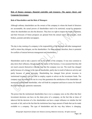 ©Copyright: Department of Open and Distance Learning, Makerere University. All rights reserved.
Page | 10
Role of finance manager, financial controller and treasurer, The agency theory and
Corporate Governance
Role of Shareholders and the Role of Managers
Although ordinary shareholders are the owners of the company to whom the board of directors
are accountable, the actual powers of shareholders tend to be restricted, except in companies
where the shareholders are also the directors. They have no right to inspect the books of account,
and their forecasts of future prospects are gleaned from the annual report and accounts, stock
brokers, journals and daily newspapers.
The day to day running of a company is the responsibility of the directors and other management
staff to whom they delegate, not the shareholders. For these reasons, therefore, there is potential
for conflicts of interest between management and shareholders.
Shareholders used to take a passive role in the affairs of the company. It was once common to
play down their influence, though legally the owner of the business, it was assumed that they did
not much concern themselves with the way that the company was run. The result has changed
partly because of a change in the type of shareholder, partly due to result of takeover activity and
partly because of social pressures. Shareholding has changed from private investors to
institutional investors, who are able to employ experts to advice on the investment funds. The
company must accordingly be run in a way that guarantees the satisfaction of the shareholder- an
increasing sophisticated shareholder, who will both be competent and keen to assess for himself
the truth behind any optimistic statements.
The power that the institutional shareholders have over a company rests on the effect that their
investment decisions can have on the share price of a company, on the fact that at times of
takeover bid the decision of a few shareholders can have a major influence on whether the bid
succeeds or fail, and on the fact that the institutions have large amount of funds that can be made
available to a company. The type of shareholders and the way they behave is changing.
 