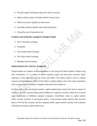 ©Copyright: Department of Open and Distance Learning, Makerere University. All rights reserved.
Page | 100
 Provides regular information about the value of security
 Helps to observe prices of bonds and their interest rates
 Offers to investors liquidity for their assets
 Secondary markets together many interested parties
 It keep the cost of transactions low
FAMOUS SECONDARY MARKETS WORLD WIDE
 New York Stock exchange
 NASDAQ
 The London Stock Exchange
 The Tokyo Stock Exchange
 Shanghai Stock Exchange
OPERATIONS OF CAPITAL MARKETS
Capital markets are markets used by companies to raise long term funds needed to finance long
term investments. It is a market in which corporate equity and long term securities (those
maturing in more than one year) are issues and traded. The money raised is also to conduct
research and developments. Much of the funds in capital markets come from major institutions
such as pension funds, insurance companies and universities, banks etc.
In US as well as other developed countries, capital markets play several roles such as sources of
income to investors and providing instant feedback to corporate executives about how investors
judge performance of different corporate companies. Stock/Share values in capital markets
reflect investor reactions to government policy. If government adopts policies that investors
believe will hurt the economy and the company profits capital markets declines and if policies
will help the economy capital market rises.
 