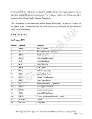 ©Copyright: Department of Open and Distance Learning, Makerere University. All rights reserved.
Page | 102
As of June 2011, the USE trades fourteen (14) listed local and East African companies and has
started the trading of fixed income instruments. The exchange, which is open five days a week, is
a member of the African Stock Exchanges Association.
The USE operates in close association with the Dar es Salaam Stock Exchange in Tanzania and
the Nairobi Stock Exchange in Kenya and plans are underway to integrate the three to form a
single East African bourse.
MARKET LISTING
As of August 2013
Number Symbol Company
1 BOBU Bank of Baroda
2 BATU British American Tobacco
3 DFCU DFCU Group
4 EABL East African Breweries
5 JHL Jubilee Holdings
6 KA Kenya Airways
7 KCB KCB Group
8 NVL New Vision Group
9 SBU Stanbic Bank Group
10 UCL Uganda Clays Limited
11 EBL Equity Bank Group
12 NIC National Insurance Corporation
13 HFB Housing Finance Bank
14 UCHU Uchumi Supermarkets
15 NMG National Media Group
16 CENT Centum Investment Company Limited
17 UMEME Umeme
18 CRANE Crane Bank
 