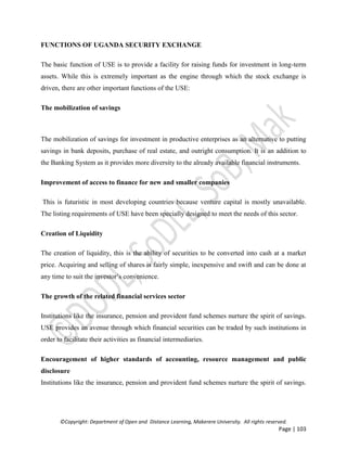 ©Copyright: Department of Open and Distance Learning, Makerere University. All rights reserved.
Page | 103
FUNCTIONS OF UGANDA SECURITY EXCHANGE
The basic function of USE is to provide a facility for raising funds for investment in long-term
assets. While this is extremely important as the engine through which the stock exchange is
driven, there are other important functions of the USE:
The mobilization of savings
The mobilization of savings for investment in productive enterprises as an alternative to putting
savings in bank deposits, purchase of real estate, and outright consumption. It is an addition to
the Banking System as it provides more diversity to the already available financial instruments.
Improvement of access to finance for new and smaller companies
This is futuristic in most developing countries because venture capital is mostly unavailable.
The listing requirements of USE have been specially designed to meet the needs of this sector.
Creation of Liquidity
The creation of liquidity, this is the ability of securities to be converted into cash at a market
price. Acquiring and selling of shares is fairly simple, inexpensive and swift and can be done at
any time to suit the investor’s convenience.
The growth of the related financial services sector
Institutions like the insurance, pension and provident fund schemes nurture the spirit of savings.
USE provides an avenue through which financial securities can be traded by such institutions in
order to facilitate their activities as financial intermediaries.
Encouragement of higher standards of accounting, resource management and public
disclosure
Institutions like the insurance, pension and provident fund schemes nurture the spirit of savings.
 