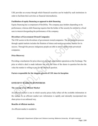 ©Copyright: Department of Open and Distance Learning, Makerere University. All rights reserved.
Page | 104
USE provides an avenue through which financial securities can be traded by such institutions in
order to facilitate their activities as financial intermediaries.
Facilitation of equity financing as opposed to debt financing
Equity financing has a component of flexibility. The company pays holders depending on its
performance; whereas debt financing requires that the holder of the security be entitled to a fixed
sum in interest disregarding the performance of the company.
Divestiture of Government Owned Companies
The USE assists in the divestiture of government owned companies. The privatization process
through capital markets includes the flotation of shares and needs a secondary market for its
success. Through this process indigenous people are able to attain a stake in the privatized
companies.
Price Discovery
Providing a mechanism for price discovery through open market operations at the Exchange. The
price at which a deal is made indicates not only the value of the shares in question but also the
value the market is willing to pay for the shares in question.
Factors responsible for the sluggish growth of USE since its Inception
EFFICIENT MARKETS HYPOTHESIS
The concept of an efficient Market
An efficient market is one in which security prices fully reflect all the available information in
the market. In an efficient market new information is rapidly and rationally incorporated into
share prices in an unbiased way.
Benefits of efficient markets
An efficient market is needed to:
 