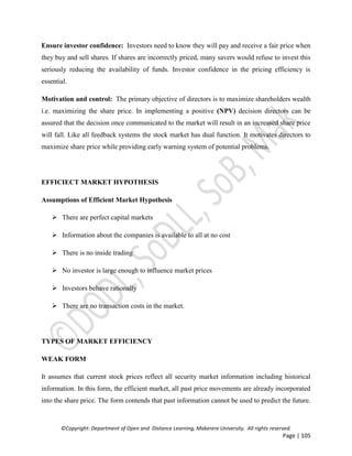 ©Copyright: Department of Open and Distance Learning, Makerere University. All rights reserved.
Page | 105
Ensure investor confidence: Investors need to know they will pay and receive a fair price when
they buy and sell shares. If shares are incorrectly priced, many savers would refuse to invest this
seriously reducing the availability of funds. Investor confidence in the pricing efficiency is
essential.
Motivation and control: The primary objective of directors is to maximize shareholders wealth
i.e. maximizing the share price. In implementing a positive (NPV) decision directors can be
assured that the decision once communicated to the market will result in an increased share price
will fall. Like all feedback systems the stock market has dual function. It motivates directors to
maximize share price while providing early warning system of potential problems.
EFFICIECT MARKET HYPOTHESIS
Assumptions of Efficient Market Hypothesis
 There are perfect capital markets
 Information about the companies is available to all at no cost
 There is no inside trading
 No investor is large enough to influence market prices
 Investors behave rationally
 There are no transaction costs in the market.
TYPES OF MARKET EFFICIENCY
WEAK FORM
It assumes that current stock prices reflect all security market information including historical
information. In this form, the efficient market, all past price movements are already incorporated
into the share price. The form contends that past information cannot be used to predict the future.
 