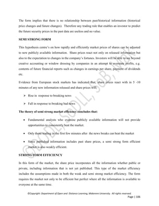 ©Copyright: Department of Open and Distance Learning, Makerere University. All rights reserved.
Page | 106
The form implies that there is no relationship between past/historical information (historical
price changes and future changes). Therefore any trading rule that enables an investor to predict
the future security prices in the past data are useless and no value.
SEMI STRONG FORM
This hypothesis centre’s on how rapidly and efficiently market prices of shares can be adjusted
to new publicly available information. Share prices react not only on released information but
also to the expectation to changes in the company’s fortunes. Investors will be able to see beyond
creative accounting or window dressing by companies in an attempt to overstate profits, e.g.
contents of future financial reports such as changes in earnings per share, payment of dividends
etc.
Evidence from European stock markets has indicated that; share prices react with in 5 -10
minutes of any new information released and share prices will;
 Rise in response to breaking news
 Fall in response to breaking bad news
The theory of semi strong market efficiency concludes that:
 Fundamental analysts who examine publicly available information will not provide
opportunities to consistently beat the market.
 Only those trading in the first few minutes after the news breaks can beat the market
 Since published information includes past share prices, a semi strong form efficient
market is also weakly efficient.
STRONG FORM EFFICIENCY
In this form of the market, the share price incorporates all the information whether public or
private, including information that is not yet published. This type of the market efficiency
includes the assumptions made in both the weak and semi strong market efficiency. The form
requires the market not only to be efficient but perfect where all the information is available to
everyone at the same time.
 