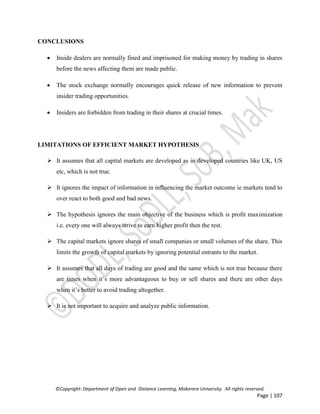 ©Copyright: Department of Open and Distance Learning, Makerere University. All rights reserved.
Page | 107
CONCLUSIONS
 Inside dealers are normally fined and imprisoned for making money by trading in shares
before the news affecting them are made public.
 The stock exchange normally encourages quick release of new information to prevent
insider trading opportunities.
 Insiders are forbidden from trading in their shares at crucial times.
LIMITATIONS OF EFFICIENT MARKET HYPOTHESIS
 It assumes that all capital markets are developed as in developed countries like UK, US
etc, which is not true.
 It ignores the impact of information in influencing the market outcome ie markets tend to
over react to both good and bad news.
 The hypothesis ignores the main objective of the business which is profit maximization
i.e. every one will always strive to earn higher profit then the rest.
 The capital markets ignore shares of small companies or small volumes of the share. This
limits the growth of capital markets by ignoring potential entrants to the market.
 It assumes that all days of trading are good and the same which is not true because there
are times when it’s more advantageous to buy or sell shares and there are other days
when it’s better to avoid trading altogether.
 It is not important to acquire and analyze public information.
 