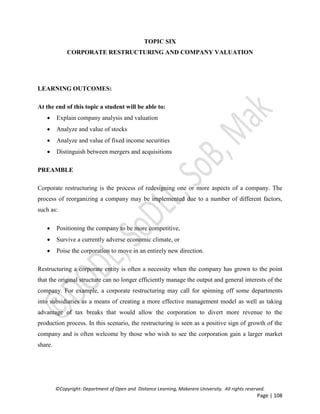 ©Copyright: Department of Open and Distance Learning, Makerere University. All rights reserved.
Page | 108
TOPIC SIX
CORPORATE RESTRUCTURING AND COMPANY VALUATION
LEARNING OUTCOMES:
At the end of this topic a student will be able to:
 Explain company analysis and valuation
 Analyze and value of stocks
 Analyze and value of fixed income securities
 Distinguish between mergers and acquisitions
PREAMBLE
Corporate restructuring is the process of redesigning one or more aspects of a company. The
process of reorganizing a company may be implemented due to a number of different factors,
such as:
 Positioning the company to be more competitive,
 Survive a currently adverse economic climate, or
 Poise the corporation to move in an entirely new direction.
Restructuring a corporate entity is often a necessity when the company has grown to the point
that the original structure can no longer efficiently manage the output and general interests of the
company. For example, a corporate restructuring may call for spinning off some departments
into subsidiaries as a means of creating a more effective management model as well as taking
advantage of tax breaks that would allow the corporation to divert more revenue to the
production process. In this scenario, the restructuring is seen as a positive sign of growth of the
company and is often welcome by those who wish to see the corporation gain a larger market
share.
 