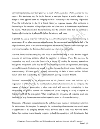 ©Copyright: Department of Open and Distance Learning, Makerere University. All rights reserved.
Page | 109
Corporate restructuring may take place as a result of the acquisition of the company by new
owners. The acquisition may be in the form of a leveraged buyout, a hostile takeover, or a
merger of some type that keeps the company intact as a subsidiary of the controlling corporation.
When the restructuring is due to a hostile takeover, corporate raiders often implement a
dismantling of the company, selling off properties and other assets in order to make a profit from
the buyout. What remains after this restructuring may be a smaller entity that can continue to
function, albeit not at the level possible before the takeover took place.
In general, the idea of corporate restructuring is to allow the company to continue functioning in
some manner. Even when corporate raiders break up the company and leave behind a shell of the
original structure, there is still usually the hope that what remains can function well enough for a
new buyer to purchase the diminished corporation and return it to profitability.
However, financial restructuring may take place in response to a drop in sales, due to a sluggish
economy or temporary concerns about the economy in general. When this happens, the
corporation may need to reorder finances as a means of keeping the company operational
through this rough time. Costs may be cut by combining divisions or departments, reassigning
responsibilities and eliminating personnel, or scaling back production at various facilities owned
by the company. With this type of corporate restructuring, the focus is on survival in a difficult
market rather than on expanding the company to meet growing consumer demand.
Financial restructuring is the reorganization of the financial assets and liabilities of a
corporation in order to create the most beneficial financial environment for the company. The
process of financial restructuring is often associated with corporate restructuring, in that
restructuring the general function and composition of the company is likely to impact the
financial health of the corporation. When completed, this reordering of corporate assets and
liabilities can help the company to remain competitive, even in a depressed economy.
The process of financial restructuring may be undertaken as a means of eliminating waste from
the operations of the company. For example, the restructuring effort may find that two divisions
or departments of the company perform related functions and in some cases duplicate efforts.
Rather than continue to use financial resources to fund the operation of both departments, their
 