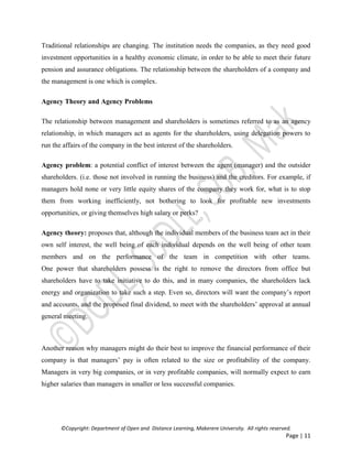 ©Copyright: Department of Open and Distance Learning, Makerere University. All rights reserved.
Page | 11
Traditional relationships are changing. The institution needs the companies, as they need good
investment opportunities in a healthy economic climate, in order to be able to meet their future
pension and assurance obligations. The relationship between the shareholders of a company and
the management is one which is complex.
Agency Theory and Agency Problems
The relationship between management and shareholders is sometimes referred to as an agency
relationship, in which managers act as agents for the shareholders, using delegation powers to
run the affairs of the company in the best interest of the shareholders.
Agency problem: a potential conflict of interest between the agent (manager) and the outsider
shareholders. (i.e. those not involved in running the business) and the creditors. For example, if
managers hold none or very little equity shares of the company they work for, what is to stop
them from working inefficiently, not bothering to look for profitable new investments
opportunities, or giving themselves high salary or perks?
Agency theory: proposes that, although the individual members of the business team act in their
own self interest, the well being of each individual depends on the well being of other team
members and on the performance of the team in competition with other teams.
One power that shareholders possess is the right to remove the directors from office but
shareholders have to take initiative to do this, and in many companies, the shareholders lack
energy and organization to take such a step. Even so, directors will want the company’s report
and accounts, and the proposed final dividend, to meet with the shareholders’ approval at annual
general meeting.
Another reason why managers might do their best to improve the financial performance of their
company is that managers’ pay is often related to the size or profitability of the company.
Managers in very big companies, or in very profitable companies, will normally expect to earn
higher salaries than managers in smaller or less successful companies.
 