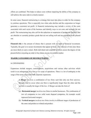©Copyright: Department of Open and Distance Learning, Makerere University. All rights reserved.
Page | 110
efforts are combined. This helps to reduce costs without impairing the ability of the company to
still achieve the same ends in a timely manner.
In some cases, financial restructuring is a strategy that must take place in order for the company
to continue operations. This is especially true when sales decline and the corporation no longer
generates a consistent net profit. A financial restructuring may include a review of the costs
associated with each sector of the business and identify ways to cut costs and increase the net
profit. The restructuring may also call for the reduction or suspension of production facilities that
are obsolete or currently produce goods that are not selling well and are scheduled to be phased
out.
Financial risk is the amount of chance that is present with any type of financial investment.
Typically, the goal is to secure investments that appear to have a low amount of risk since these
are more likely to earn a return. Both individual and corporate investors assess the degree of risk
present before executing an order to buy shares on any investment market.
MAJOR CATEGORIES OF RESTRUCTURING
1- EXPANSIONS:
Expansions include mergers, consolidations, acquisitions and various other activities which
result in an enlargement of a firm or its scope of operations. There is a lot of ambiquity in the
usage of the terms associated with corporate expansions.
- A Merger involves a combination of two firms such that only one firm survives.
Mergers tend to occur when one firm is significantly larger than the other and the
survivor is usually the larger of the two. A Merger can take the form of
(a) Horizontal merger involves two firms in similar businesses. The combination of
two oil companies or two solid waste disposal companies, for example would
represent horizontal mergers.
(b) Vertical mergers involves two firms involve in different stages of production of
the same end product or related end product.
 