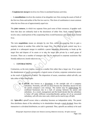 ©Copyright: Department of Open and Distance Learning, Makerere University. All rights reserved.
Page | 111
- Conglomerate mergers involves two firms in unrelated business activities.
- A consolidations involves the creation of an altogether new firm owning the assets of both of
the first two firms and neither of the first two survive. This form of combination is most common
when the two firms are of approximately equal size.
The joint ventures, in which two separate firms pool some of their resources, is another such
form that does not ordinarily lead to the dissolution of either firm. Such ventures typically
involve only a small portion of the cooperating firms overall businesses and usually have limited
lives.
The term acquisitions means an attempts by one firm, called the acquiring firm to gain a
majority interest in another firm called the target firm. The effort to gain control may be a
prelude to a subsequent merger to establish a parent subsidiary relationship, to break up the
target firm and dispose of its assets or to take the target firm private by a small gropu of
investots. There are a number of strategies that can be employed in corporate acuisitions like
friendly takkeovers, hostile takeovers etc.
1. CONTRACTIONS:
Contraction, as the term implies, results in a smaller firm rather than a larger one. If we ignore
the abandonment of assets, occasionally a logical course of action, corporate contraction occurs
as the result of disposition of assets. The disposition of assets, sometimes called sell-offs, can
take either of three board form:
(i) A sell-off, also known as a divestiture, is the outright sale of a company
subsidiary. Normally, sell-offs are done because the subsidiary doesn't fit into
the parent company's core strategy. The market may be undervaluing the
combined businesses due to a lack of synergy between the parent and
subsidiary. As a result, management and the board decide that the subsidiary
is better off under different ownership.Besides getting rid of an unwanted
subsidiary, sell-offs also raise cash, which can be used to pay off debt.
(ii) Spin-offsA spinoff occurs when a subsidiary becomes an independent entity. The parent
firm distributes shares of the subsidiary to its shareholders through a stock dividend. Since this
transaction is a dividend distribution, no cash is generated. Thus, spinoffs are unlikely to be used
 
