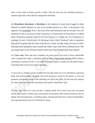 ©Copyright: Department of Open and Distance Learning, Makerere University. All rights reserved.
Page | 112
when a firm needs to finance growth or deals. Like the carve-out, the subsidiary becomes a
separate legal entity with a distinct management and board.
(iii) Divestitures divestment or divestiture is the reduction of some kind of asset for either
financial or ethical objectives or sale of an existing business by a firm. A divestment is the
opposite of an investment. First, a firm may divest (sell) businesses that are not part of its core
operations so that it can focus on what it does best. A second motive for divestitures is to obtain
funds. Divestitures generate funds for the firm because it is selling one of its businesses in
exchange for cash. A third motive for divesting is that a firm's "break-up" value is sometimes
believed to be greater than the value of the firm as a whole. In other words, the sum of a firm's
individual asset liquidation values exceeds the market value of the firm's combined assets. This
encourages firms to sell off what would be worth more when liquidated than when retained.
(iv) Carve outs. More and more companies are using equity carve-outs to boost shareholder
value. A parent firm makes a subsidiary public through an initial public offering (IPO) of shares,
amounting to a partial sell-off. A new publicly-listed company is created, but the parent keeps a
controlling stake in the newly traded subsidiary.
A carve-out is a strategic avenue a parent firm may take when one of its subsidiaries is growing
faster and carrying higher valuations than other businesses owned by the parent. A carve-out
generates cash because shares in the subsidiary are sold to the public, but the issue also unlocks
the value of the subsidiary unit and enhances the parent's shareholder value.
The new legal entity of a carve-out has a separate board, but in most carve-outs, the parent
retains some control. In these cases, some portion of the parent firm's board of directors may be
shared. Since the parent has a controlling stake, meaning both firms have common shareholders,
the connection between the two will likely be strong.
 