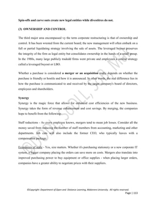 ©Copyright: Department of Open and Distance Learning, Makerere University. All rights reserved.
Page | 113
Spin-offs and carve outs create new legal entities while divestitres do not.
(3) OWNERSHIP AND CONTROL
The third major area encompassed vy the term corporate restructuring is that of ownership and
control. It has been wrested from the current board; the new management will often embark on a
full or partial liquidating strategy involving the sale of assets. The leveraged buyout preserves
the integrity of the firm as legal entity but consolidates ownership in the hands of a small group.
In the 1980s, many large publicly tradedd firms went private and employees a similar strategy
called a leveraged buyout or LBO.
Whether a purchase is considered a merger or an acquisition really depends on whether the
purchase is friendly or hostile and how it is announced. In other words, the real difference lies in
how the purchase is communicated to and received by the target company's board of directors,
employees and shareholders.
Synergy
Synergy is the magic force that allows for enhanced cost efficiencies of the new business.
Synergy takes the form of revenue enhancement and cost savings. By merging, the companies
hope to benefit from the following:
Staff reductions - As every employee knows, mergers tend to mean job losses. Consider all the
money saved from reducing the number of staff members from accounting, marketing and other
departments. Job cuts will also include the former CEO, who typically leaves with a
compensation package.
Economies of scale - Yes, size matters. Whether it's purchasing stationery or a new corporate IT
system, a bigger company placing the orders can save more on costs. Mergers also translate into
improved purchasing power to buy equipment or office supplies - when placing larger orders,
companies have a greater ability to negotiate prices with their suppliers.
 